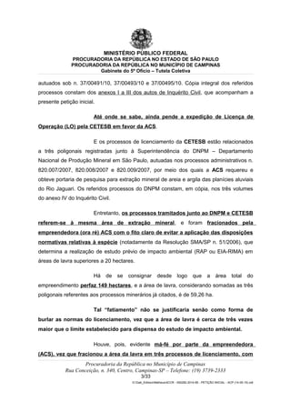 MINISTÉRIO PÚBLICO FEDERAL
PROCURADORIA DA REPÚBLICA NO ESTADO DE SÃO PAULO
PROCURADORIA DA REPÚBLICA NO MUNICÍPIO DE CAMPINAS
Gabinete do 5º Ofício – Tutela Coletiva
autuados sob n. 37/00491/10, 37/00493/10 e 37/00495/10. Cópia integral dos referidos
processos constam dos anexos I a III dos autos de Inquérito Civil, que acompanham a
presente petição inicial.
Até onde se sabe, ainda pende a expedição de Licença de
Operação (LO) pela CETESB em favor da ACS.
E os processos de licenciamento da CETESB estão relacionados
a três poligonais registradas junto à Superintendência do DNPM – Departamento
Nacional de Produção Mineral em São Paulo, autuadas nos processos administrativos n.
820.007/2007, 820.008/2007 e 820.009/2007, por meio dos quais a ACS requereu e
obteve portaria de pesquisa para extração mineral de areia e argila das planícies aluviais
do Rio Jaguari. Os referidos processos do DNPM constam, em cópia, nos três volumes
do anexo IV do Inquérito Civil.
Entretanto, os processos tramitados junto ao DNPM e CETESB
referem-se à mesma área de extração mineral, e foram fracionados pela
empreendedora (ora ré) ACS com o fito claro de evitar a aplicação das disposições
normativas relativas à espécie (notadamente da Resolução SMA/SP n. 51/2006), que
determina a realização de estudo prévio de impacto ambiental (RAP ou EIA-RIMA) em
áreas de lavra superiores a 20 hectares.
Há de se consignar desde logo que a área total do
empreendimento perfaz 149 hectares, e a área de lavra, considerando somadas as três
poligonais referentes aos processos minerários já citados, é de 59,26 ha.
Tal “fatiamento” não se justificaria senão como forma de
burlar as normas do licenciamento, vez que a área de lavra é cerca de três vezes
maior que o limite estabelecido para dispensa do estudo de impacto ambiental.
Houve, pois, evidente má-fé por parte da empreendedora
(ACS), vez que fracionou a área da lavra em três processos de licenciamento, com
Procuradoria da República no Município de Campinas
Rua Conceição, n. 340, Centro, Campinas-SP – Telefone: (19) 3739-2333
3/33
G:Gab_EdilsonMatheus4CCR - 000282-2014-85 - PETIÇÃO INICIAL - ACP (14-05-15).odt
 
