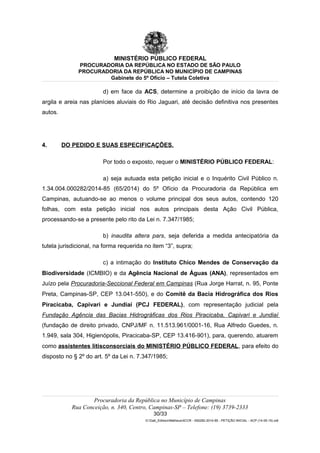 MINISTÉRIO PÚBLICO FEDERAL
PROCURADORIA DA REPÚBLICA NO ESTADO DE SÃO PAULO
PROCURADORIA DA REPÚBLICA NO MUNICÍPIO DE CAMPINAS
Gabinete do 5º Ofício – Tutela Coletiva
d) em face da ACS, determine a proibição de início da lavra de
argila e areia nas planícies aluviais do Rio Jaguari, até decisão definitiva nos presentes
autos.
4. DO PEDIDO E SUAS ESPECIFICAÇÕES.
Por todo o exposto, requer o MINISTÉRIO PÚBLICO FEDERAL:
a) seja autuada esta petição inicial e o Inquérito Civil Público n.
1.34.004.000282/2014-85 (65/2014) do 5º Ofício da Procuradoria da República em
Campinas, autuando-se ao menos o volume principal dos seus autos, contendo 120
folhas, com esta petição inicial nos autos principais desta Ação Civil Pública,
processando-se a presente pelo rito da Lei n. 7.347/1985;
b) inaudita altera pars, seja deferida a medida antecipatória da
tutela jurisdicional, na forma requerida no item “3”, supra;
c) a intimação do Instituto Chico Mendes de Conservação da
Biodiversidade (ICMBIO) e da Agência Nacional de Águas (ANA), representados em
Juízo pela Procuradoria-Seccional Federal em Campinas (Rua Jorge Harrat, n. 95, Ponte
Preta, Campinas-SP, CEP 13.041-550), e do Comitê da Bacia Hidrográfica dos Rios
Piracicaba, Capivari e Jundiaí (PCJ FEDERAL), com representação judicial pela
Fundação Agência das Bacias Hidrográficas dos Rios Piracicaba, Capivari e Jundiaí
(fundação de direito privado, CNPJ/MF n. 11.513.961/0001-16, Rua Alfredo Guedes, n.
1.949, sala 304, Higienópolis, Piracicaba-SP, CEP 13.416-901), para, querendo, atuarem
como assistentes litisconsorciais do MINISTÉRIO PÚBLICO FEDERAL, para efeito do
disposto no § 2º do art. 5º da Lei n. 7.347/1985;
Procuradoria da República no Município de Campinas
Rua Conceição, n. 340, Centro, Campinas-SP – Telefone: (19) 3739-2333
30/33
G:Gab_EdilsonMatheus4CCR - 000282-2014-85 - PETIÇÃO INICIAL - ACP (14-05-15).odt
 