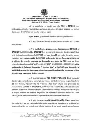 MINISTÉRIO PÚBLICO FEDERAL
PROCURADORIA DA REPÚBLICA NO ESTADO DE SÃO PAULO
PROCURADORIA DA REPÚBLICA NO MUNICÍPIO DE CAMPINAS
Gabinete do 5º Ofício – Tutela Coletiva
d) na sequência, a citação das rés ACS e CETESB, nos
endereços declinados no preâmbulo, para que, se quiser, ofereçam resposta aos termos
desta Ação Civil Pública, por escrito, no prazo legal;
e) no mérito, que Vossa Excelência declare, por sentença:
e.1- a confirmação da medida antecipatória de tutela em todos os
seus termos;
e.2- a nulidade dos processos de licenciamento CETESB n.
37/00491/10, 37/00493/10 e 37/00495/10, e a decorrente cassação das Licenças Prévia
e de Instalação expedidas pela CETESB em favor da ACS, em razão dos vícios que os
maculam, com a condenação da CETESB à obrigação de não fazer, consistente na
proibição de expedir Licenças de Operação em favor da ACS para as áreas
referentes às poligonais DNPM/SP n. 820.007/2007, 820.008/2007 e 820.009/2007, até a
elaboração de Relatório Ambiental Preliminar (RAP) e EIA/RIMA, que demonstre a
viabilidade ambiental do empreendimento pretendido pela ACS e segurança à biota
do entorno e à sanidade do Rio Jaguari;
e.3- a condenação da ACS INCOROPORAÇÃO S/A à obrigação
de não fazer, consistente na abstenção de iniciar a atividade minerária na planície aluvial
do Rio Jaguari, notadamente na “Fazenda Meia Lua” (objeto dos processos de
licenciamento CETESB n. 37/00491/10, 37/00493/10 e 37/00495/10), antes da realização
de todos os estudos ambientais hábeis a demonstrar a ausência de risco ao curso d'água
e adoção de todas as medidas mitigadoras de degradação ambiental necessária, além
da adoção de eventuais medidas compensatórias previamente estabelecidas;
e.4- a condenação da ACS INCORPORAÇÃO S/A ao pagamento
de multa civil, por ter fracionado ilicitamente o pedido de licenciamento ambiental do
empreendimento, em importe equivalente à receita bruta anual prevista para atividade
Procuradoria da República no Município de Campinas
Rua Conceição, n. 340, Centro, Campinas-SP – Telefone: (19) 3739-2333
31/33
G:Gab_EdilsonMatheus4CCR - 000282-2014-85 - PETIÇÃO INICIAL - ACP (14-05-15).odt
 