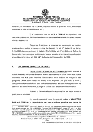 MINISTÉRIO PÚBLICO FEDERAL
PROCURADORIA DA REPÚBLICA NO ESTADO DE SÃO PAULO
PROCURADORIA DA REPÚBLICA NO MUNICÍPIO DE CAMPINAS
Gabinete do 5º Ofício – Tutela Coletiva
minerária, no importe de R$ 5.004.000,00 (cinco milhões e quatro mil reais), em valores
referentes ao mês de dezembro de 2013;
f) a condenação das rés ACS e CETESB ao pagamento das
despesas processuais, inclusive honorários da sucumbência em favor da União, a serem
arbitrados pelo Juízo.
Requer-se finalmente, a dispensa do pagamento de custas,
emolumentos e outros encargos, à vista do disposto no art. 4º, inciso III, da Lei n.
9.289/1996), bem como do art. 18 da Lei n. 7.347/1985 e art. 87 do Código de Defesa do
Consumidor, bem como que as intimações quanto aos atos e termos processuais sejam
procedidas na forma do art. 236, § 2º, do Código de Processo Civil de 1973.
5. DAS PROVAS E DO VALOR DA CAUSA.
Dá-se à causa o valor de R$ 5.004.000,00 (cinco milhões e
quatro mil reais), em valores referentes ao mês de dezembro de 2013, sendo este o valor
informado pela ACS como referente à receita bruta anual somada em relação às três
poligonais DNPM, como consta do Anexo IV do Inquérito Civil que instrui a inicial11
,
vantagem econômica estimada pela corré em decorrência dos atos ilícitos praticados na
obtenção dos títulos minerários, outorga de uso de água e licenciamento ambiental.
Protesta o Parquet pela produção probatória por todos os meios
juridicamente admitidos.
No que diz respeito à prova documental, reitera o MINISTÉRIO
PÚBLICO FEDERAL o requerimento para que o volume principal dos autos de
11
Processo DNPM 820.007/2007 (Anexo IV, vol. 1), p. 192, referente à primeira poligonal, com receita
bruta anual estimada em R$ 1.872.000,00; Processo DNPM 820.008/2007 (Anexo IV, vol. 2), p. 200,
referente à segunda poligonal, com receita bruta anual estimada em R$ 1.260.000,00; Processo DNPM
820.009/2007 (Anexo IV, vol. 3), p. 192, referente à terceira poligonal, com receita bruta anual estimada em
R$ 1.872.000,00. A somatória dos três valores totaliza a quantia de R$ 5.004.000,00 (cinco milhões e quatro
mil reais), em valores referentes ao mês de dezembro de 2013.
Procuradoria da República no Município de Campinas
Rua Conceição, n. 340, Centro, Campinas-SP – Telefone: (19) 3739-2333
32/33
G:Gab_EdilsonMatheus4CCR - 000282-2014-85 - PETIÇÃO INICIAL - ACP (14-05-15).odt
 