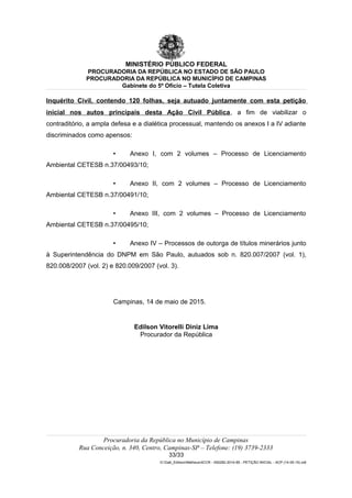 MINISTÉRIO PÚBLICO FEDERAL
PROCURADORIA DA REPÚBLICA NO ESTADO DE SÃO PAULO
PROCURADORIA DA REPÚBLICA NO MUNICÍPIO DE CAMPINAS
Gabinete do 5º Ofício – Tutela Coletiva
Inquérito Civil, contendo 120 folhas, seja autuado juntamente com esta petição
inicial nos autos principais desta Ação Civil Pública, a fim de viabilizar o
contraditório, a ampla defesa e a dialética processual, mantendo os anexos I a IV adiante
discriminados como apensos:
• Anexo I, com 2 volumes – Processo de Licenciamento
Ambiental CETESB n.37/00493/10;
• Anexo II, com 2 volumes – Processo de Licenciamento
Ambiental CETESB n.37/00491/10;
• Anexo III, com 2 volumes – Processo de Licenciamento
Ambiental CETESB n.37/00495/10;
• Anexo IV – Processos de outorga de títulos minerários junto
à Superintendência do DNPM em São Paulo, autuados sob n. 820.007/2007 (vol. 1),
820.008/2007 (vol. 2) e 820.009/2007 (vol. 3).
Campinas, 14 de maio de 2015.
Edilson Vitorelli Diniz Lima
Procurador da República
Procuradoria da República no Município de Campinas
Rua Conceição, n. 340, Centro, Campinas-SP – Telefone: (19) 3739-2333
33/33
G:Gab_EdilsonMatheus4CCR - 000282-2014-85 - PETIÇÃO INICIAL - ACP (14-05-15).odt
 