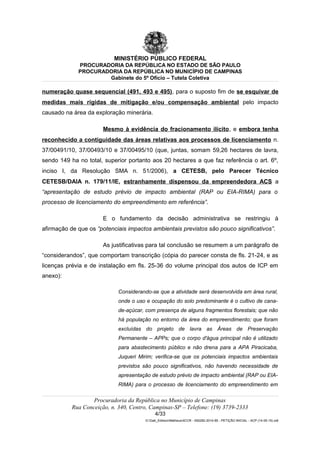 MINISTÉRIO PÚBLICO FEDERAL
PROCURADORIA DA REPÚBLICA NO ESTADO DE SÃO PAULO
PROCURADORIA DA REPÚBLICA NO MUNICÍPIO DE CAMPINAS
Gabinete do 5º Ofício – Tutela Coletiva
numeração quase sequencial (491, 493 e 495), para o suposto fim de se esquivar de
medidas mais rígidas de mitigação e/ou compensação ambiental pelo impacto
causado na área da exploração minerária.
Mesmo à evidência do fracionamento ilícito, e embora tenha
reconhecido a contiguidade das áreas relativas aos processos de licenciamento n.
37/00491/10, 37/00493/10 e 37/00495/10 (que, juntas, somam 59,26 hectares de lavra,
sendo 149 ha no total, superior portanto aos 20 hectares a que faz referência o art. 6º,
inciso I, da Resolução SMA n. 51/2006), a CETESB, pelo Parecer Técnico
CETESB/DAIA n. 179/11/IE, estranhamente dispensou da empreendedora ACS a
“apresentação de estudo prévio de impacto ambiental (RAP ou EIA-RIMA) para o
processo de licenciamento do empreendimento em referência”.
E o fundamento da decisão administrativa se restringiu à
afirmação de que os “potenciais impactos ambientais previstos são pouco significativos”.
As justificativas para tal conclusão se resumem a um parágrafo de
“considerandos”, que comportam transcrição (cópia do parecer consta de fls. 21-24, e as
licenças prévia e de instalação em fls. 25-36 do volume principal dos autos de ICP em
anexo):
Considerando-se que a atividade será desenvolvida em área rural,
onde o uso e ocupação do solo predominante é o cultivo de cana-
de-açúcar, com presença de alguns fragmentos florestais; que não
há população no entorno da área do empreendimento; que foram
excluídas do projeto de lavra as Áreas de Preservação
Permanente – APPs; que o corpo d'água principal não é utilizado
para abastecimento público e não drena para a APA Piracicaba,
Juqueri Mirim; verifica-se que os potenciais impactos ambientais
previstos são pouco significativos, não havendo necessidade de
apresentação de estudo prévio de impacto ambiental (RAP ou EIA-
RIMA) para o processo de licenciamento do empreendimento em
Procuradoria da República no Município de Campinas
Rua Conceição, n. 340, Centro, Campinas-SP – Telefone: (19) 3739-2333
4/33
G:Gab_EdilsonMatheus4CCR - 000282-2014-85 - PETIÇÃO INICIAL - ACP (14-05-15).odt
 