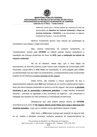 MINISTÉRIO PÚBLICO FEDERAL
PROCURADORIA DA REPÚBLICA NO ESTADO DE SÃO PAULO
PROCURADORIA DA REPÚBLICA NO MUNICÍPIO DE CAMPINAS
Gabinete do 5º Ofício – Tutela Coletiva
referência, sendo que o mesmo poderá ser instruído por meio da
apresentação de Relatório de Controle Ambiental e Plano de
Controle Ambiental – RCA/PCA, a ser apresentado na Agência
Ambiental de Paulínia – CJU da CETESB.
Nenhum fundamento técnico mais robusto dá sustentação às
conclusões a que chegou o órgão licenciador.
Mas, mesmo desprovidos de qualquer fundamento, os
“considerandos” tecidos pela CETESB no referido parecer técnico subsidiaram a
expedição das licenças ambientais em favor da ACS, sem a realização de estudo de
impacto ambiental.
Há de se destacar, desde logo, que a área objeto do
licenciamento se encontra próxima a pelo menos duas Unidades de Conservação (APA
Piracicaba, Juqueri-Mirim e ARIE Matão de Cosmópolis). E, como alegado pelo ICMBio
na representação que dá origem ao procedimento, o empreendimento pode comprometer
projetos da UC federal e a própria sanidade do Rio Jaguari.
Desta forma, não subsiste o inócuo argumento de que o
empreendimento realizado pela ACS para extração de um volume substancial de argila e
areia não traria impactos ambientais ao entorno e ao Rio Jaguari. Até porque a atividade
minerária é, por si, presumida e altamente poluidora, e exige estudos ambientais
robustos – previstos na legislação e atos normativos de regência – que comprovem a
mitigação dos impactos ao meio ambiente e a manutenção da biota local.
Destaque-se que, pelo próprio parecer técnico da CETESB,
reconhece-se que cerca de 82 viagens diárias serão feitas para carga e descarga dos
minérios extraídos, o que, por si, também causa significativo impacto à região.
Além disso, a ACS possui outorga para extração de água do leito
do rio, voltado à atividade minerária, conforme despacho da Superintendência do
Procuradoria da República no Município de Campinas
Rua Conceição, n. 340, Centro, Campinas-SP – Telefone: (19) 3739-2333
5/33
G:Gab_EdilsonMatheus4CCR - 000282-2014-85 - PETIÇÃO INICIAL - ACP (14-05-15).odt
 
