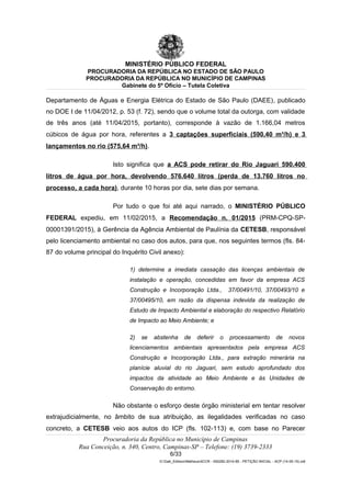 MINISTÉRIO PÚBLICO FEDERAL
PROCURADORIA DA REPÚBLICA NO ESTADO DE SÃO PAULO
PROCURADORIA DA REPÚBLICA NO MUNICÍPIO DE CAMPINAS
Gabinete do 5º Ofício – Tutela Coletiva
Departamento de Águas e Energia Elétrica do Estado de São Paulo (DAEE), publicado
no DOE I de 11/04/2012, p. 53 (f. 72), sendo que o volume total da outorga, com validade
de três anos (até 11/04/2015, portanto), corresponde à vazão de 1.166,04 metros
cúbicos de água por hora, referentes a 3 captações superficiais (590,40 m³/h) e 3
lançamentos no rio (575,64 m³/h).
Isto significa que a ACS pode retirar do Rio Jaguari 590.400
litros de água por hora, devolvendo 576.640 litros (perda de 13.760 litros no
processo, a cada hora), durante 10 horas por dia, sete dias por semana.
Por tudo o que foi até aqui narrado, o MINISTÉRIO PÚBLICO
FEDERAL expediu, em 11/02/2015, a Recomendação n. 01/2015 (PRM-CPQ-SP-
00001391/2015), à Gerência da Agência Ambiental de Paulínia da CETESB, responsável
pelo licenciamento ambiental no caso dos autos, para que, nos seguintes termos (fls. 84-
87 do volume principal do Inquérito Civil anexo):
1) determine a imediata cassação das licenças ambientais de
instalação e operação, concedidas em favor da empresa ACS
Construção e Incorporação Ltda., 37/00491/10, 37/00493/10 e
37/00495/10, em razão da dispensa indevida da realização de
Estudo de Impacto Ambiental e elaboração do respectivo Relatório
de Impacto ao Meio Ambiente; e
2) se abstenha de deferir o processamento de novos
licenciamentos ambientais apresentados pela empresa ACS
Construção e Incorporação Ltda., para extração minerária na
planície aluvial do rio Jaguari, sem estudo aprofundado dos
impactos da atividade ao Meio Ambiente e às Unidades de
Conservação do entorno.
Não obstante o esforço deste órgão ministerial em tentar resolver
extrajudicialmente, no âmbito de sua atribuição, as ilegalidades verificadas no caso
concreto, a CETESB veio aos autos do ICP (fls. 102-113) e, com base no Parecer
Procuradoria da República no Município de Campinas
Rua Conceição, n. 340, Centro, Campinas-SP – Telefone: (19) 3739-2333
6/33
G:Gab_EdilsonMatheus4CCR - 000282-2014-85 - PETIÇÃO INICIAL - ACP (14-05-15).odt
 