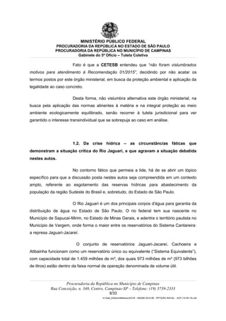 MINISTÉRIO PÚBLICO FEDERAL
PROCURADORIA DA REPÚBLICA NO ESTADO DE SÃO PAULO
PROCURADORIA DA REPÚBLICA NO MUNICÍPIO DE CAMPINAS
Gabinete do 5º Ofício – Tutela Coletiva
Fato é que a CETESB entendeu que “não foram vislumbrados
motivos para atendimento à Recomendação 01/2015”, decidindo por não acatar os
termos postos por este órgão ministerial, em busca da proteção ambiental e aplicação da
legalidade ao caso concreto.
Desta forma, não vislumbra alternativa este órgão ministerial, na
busca pela aplicação das normas atinentes à matéria e na integral proteção ao meio
ambiente ecologicamente equilibrado, senão recorrer à tutela jurisdicional para ver
garantido o interesse transindividual que se sobrepuja ao caso em análise.
1.2. Da crise hídrica – as circunstâncias fáticas que
demonstram a situação crítica do Rio Jaguari, e que agravam a situação debatida
nestes autos.
No contorno fático que permeia a lide, há de se abrir um tópico
específico para que a discussão posta nestes autos seja compreendida em um contexto
amplo, referente ao esgotamento das reservas hídricas para abastecimento da
população da região Sudeste do Brasil e, sobretudo, do Estado de São Paulo.
O Rio Jaguari é um dos principais corpos d'água para garantia da
distribuição de água no Estado de São Paulo. O rio federal tem sua nascente no
Município de Sapucaí-Mirim, no Estado de Minas Gerais, e adentra o território paulista no
Município de Vargem, onde forma o maior entre os reservatórios do Sistema Cantareira:
a represa Jaguari-Jacareí.
O conjunto de reservatórios Jaguari-Jacareí, Cachoeira e
Atibainha funcionam como um reservatório único ou equivalente (“Sistema Equivalente”),
com capacidade total de 1.459 milhões de m³, dos quais 973 milhões de m³ (973 bilhões
de litros) estão dentro da faixa normal de operação denominada de volume útil.
Procuradoria da República no Município de Campinas
Rua Conceição, n. 340, Centro, Campinas-SP – Telefone: (19) 3739-2333
8/33
G:Gab_EdilsonMatheus4CCR - 000282-2014-85 - PETIÇÃO INICIAL - ACP (14-05-15).odt
 