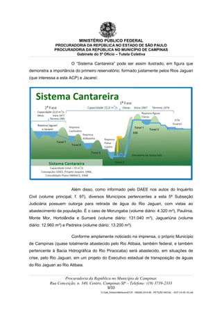 MINISTÉRIO PÚBLICO FEDERAL
PROCURADORIA DA REPÚBLICA NO ESTADO DE SÃO PAULO
PROCURADORIA DA REPÚBLICA NO MUNICÍPIO DE CAMPINAS
Gabinete do 5º Ofício – Tutela Coletiva
O “Sistema Cantareira” pode ser assim ilustrado, em figura que
demonstra a importância do primeiro reservatório, formado justamente pelos Rios Jaguari
(que interessa a esta ACP) e Jacareí:
Além disso, como informado pelo DAEE nos autos do Inquérito
Civil (volume principal, f. 97), diversos Municípios pertencentes a esta 5ª Subseção
Judiciária possuem outorga para retirada de água do Rio Jaguari, com vistas ao
abastecimento da população. É o caso de Morungaba (volume diário: 4.320 m³), Paulínia,
Monte Mor, Hortolândia e Sumaré (volume diário: 131.040 m³), Jaguariúna (volume
diário: 12.960 m³) e Pedreira (volume diário: 13.200 m³).
Conforme amplamente noticiado na imprensa, o próprio Município
de Campinas (quase totalmente abastecido pelo Rio Atibaia, também federal, e também
pertencente à Bacia Hidrográfica do Rio Piracicaba) será abastecido, em situações de
crise, pelo Rio Jaguari, em um projeto do Executivo estadual de transposição de águas
do Rio Jaguari ao Rio Atibaia.
Procuradoria da República no Município de Campinas
Rua Conceição, n. 340, Centro, Campinas-SP – Telefone: (19) 3739-2333
9/33
G:Gab_EdilsonMatheus4CCR - 000282-2014-85 - PETIÇÃO INICIAL - ACP (14-05-15).odt
 