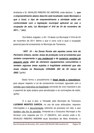 Ambiente o Sr. NIVALDO RIBEIRO DE AMORIM, onde declara: “... que 
o empreendimento abaixo descrito está localizado neste Município e 
que o local, o tipo de empreendimento e atividade estão em 
conformidade com a legislação municipal aplicável ao uso e 
ocupação de solo, Lei Municipal nº 816 de 24 de novembro de 
2011...” (sic). 
Ora Nobre Julgador, o Art. 19 desta Lei Municipal nº 816 de 24 
de novembro de 2011 define o que é zona rural e qual a ocupação 
possível para tal zoneamento no Município de Tamarana: 
“ART. 19 – As Zonas Rurais são aquelas zonas fora do 
Perímetro Urbano, sendo: áreas de produção rural já existentes que 
também comportarão o uso residencial e de comércio varejista de 
pequeno porte, além de ofertarem equipamentos comunitários e 
também algumas áreas sujeitas à fragilidade ambiental que são 
áreas citadas na Resolução CONAMA 303 de 20 março de 
2002.”(grifei) 
Desta forma o procedimento é ilegal desde o nascedouro, 
pois sequer respeita a Lei de zoneamento municipal, agravado com a 
certidão que materializa tal ilegalidade coimando de vício insanável o ato 
e passível de ação própria para penalização e as cominações de estilo. 
(grifei) 
E o que é pior, o Vereador pelo Município de Tamarana 
LUCIMAR MONTES GARCIA, no uso de suas atribuições, requereu 
informações e a documentação referente ao processo em tela, o que 
também não lhe foi atendido, limitando-se o Executivo Municipal a lhe 
fornecer uma resposta por C.I. nº 036/2014, (em anexo) onde o Sr. 
NIVALDO RIBEIRO AMORIM atual Secretário de Meio Ambiente, e 
Rua Fernando de Noronha, 243, centro CEP 86.020-300 Londrina Pr. Página 10 
 