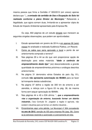 mesma pessoa que firma a Certidão nº 003/2013 (em anexo) apenas 
declara que “... a emissão da certidão de Uso e Ocupação do Solo foi 
realizada conforme o plano Diretor do Município.” Refazendo a 
ilegalidade, que agora somam duas, limitando-se a apresentar cópia do 
Estudo de Impacto Ambiental apresentado pela Empresa Ré. 
Ou seja, 802 páginas de um estudo dirigido que merecem as 
seguintes singelas observações, que podem ser aprofundadas: 
I. Estudo apresentado em janeiro de 2014 e em apenas 06 (seis) 
meses foi analisado e realizada Audiência Pública, um Record; 
II. Como se sabia que seria aprovado o local a ponto de ser 
anteriormente comprado o terreno? 
III. Nas páginas 29 e 44 se diz que vem proporcionar opção de 
destinação para estes materiais “dada a carência de 
empreendimento deste tipo” (sic) desconsiderando a grande 
quantidade de empreendimentos próximos e análogos descritos 
anteriormente; 
IV. Na página 31 demonstra vários Estados do país (fig. 01), 
contudo não apresenta autorização do IBAMA para se fazer 
tal transporte destas substâncias; 
V. Na página 37 define a região de 300 km do entorno a ser 
atendida, e reforça com a figura 03 na pág. 38, da mesma 
forma sem sequer apreciação do IBAMA; 
VI. Nas páginas 44 e 45 o EIA afirma: “...que o empreendimento 
visa a organização do entorno, buscando formar um distrito 
industrial...”(sic) Contudo Sr. Julgador a região é agrícola, não 
existem industrias para se formar um distrito industrial... 
VII. Encontramos aqui uma pérola, Lei Municipal nº 904 concedendo 
no ano de 2012, isenção do ISS para empresa Ré (pag. 58). Como 
se já estivesse resolvido e autorizado o Licenciamento em tela; 
Rua Fernando de Noronha, 243, centro CEP 86.020-300 Londrina Pr. Página 11 
 