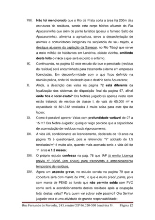 VIII. Não foi mencionado que o Rio da Prata corta a área há 200m das 
estruturas de resíduos, sendo este corpo hídrico afluente do Rio 
Apucaraninha que além de ponto turístico (possui o famoso Salto do 
Apucaraninha), alimenta a agricultura, serve a dessedentação de 
animais e comunidades indígenas na seqüência de seu trajeto, e 
deságua ajusante da captação da Sanepar, no Rio Tibagi que serve 
a meio milhão de habitantes em Londrina, cidade vizinha, omitindo 
desta feita o risco a que será exposto o entorno; 
IX. Continuando, na pagina 62 este estudo diz que o percolado (resíduo 
do resíduo) será encaminhado para tratamento externo em empresas 
licenciadas. Em desconformidade com o que ficou definido na 
reunião prévia, onde foi declarado que o destino seria Apucarana; 
X. Ainda, a descrição das valas na pagina 72 está diferente da 
localização dos sistemas de disposição final da pagina 67, afinal 
onde fica o local exato? Ora Nobres julgadores apenas neste item 
estão tratando de resíduo de classe I, de vala de 65.000 m² e 
capacidade de 801.312 toneladas é muita coisa para este tipo de 
lapso; 
XI. Como é possível aprovar Valas com profundidade variável de 07 a 
15 m? Ora Nobre Julgador, qualquer leigo percebe que a capacidade 
de acomodação de resíduos muda rigorosamente; 
XII. A vida útil, condicionante ao licenciamento, declarada de 13 anos na 
página 75 é questionável, pois o referencial “Y” adotado de 1,5 
toneladas/m³ é muito alto, quando mais acertada seria a vida útil de 
11 anos e 1,5 meses; 
XIII. O próprio estudo confessa na pag. 78 que IAP já emitiu Licença 
prévia nº 35205 (em anexo) para transbordo e armazenamento 
temporário de resíduos. 
XIV. Agora um aspecto grave, no estudo consta na pagina 79 que a 
cobertura será com manta de PVC, o que é muito preocupante, pois 
com manta de PEAD ao fundo que não permite solda com PVC 
como será o acondicionamento destes resíduos após a ocupação 
total destas valas? Para quem vai sobrar este passivo? Ora Senhor 
julgador esta é uma atividade de grande responsabilidade; 
Rua Fernando de Noronha, 243, centro CEP 86.020-300 Londrina Pr. Página 12 
 