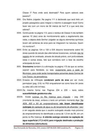 Classe I? Para onde será destinado? Para quem sobrará este 
passivo? 
XXII. Ora Nobre Julgador, Na pagina 111 é declarado que será feito um 
projeto paisagístico para integrar o máximo à paisagem local! Como 
fazer isto com um morro de 56 metros de lixo? E o que será dos 
odores? 
XXIII. Continuando na página 112, para o resíduo de Classe II cita também 
apenas 10 (dez) anos de monitoramento após o esgotamento das 
valas, e depois disto Senhor Julgador se alguns elementos químicos 
levam até centenas de anos para se integrarem na natureza, Quem 
irá monitorar? 
XXIV. Entre as paginas 124 e 130 o EIA discorre brevemente sobre 03 
áreas quando do estudo das alternativas locacionais, contudo não há 
registro de ter analisado, através de estudo prévio, com profundidade 
estas e outras áreas, fato que corrobora com a tese da escolha 
antecipada do local; 
XXV. Gravíssima também é a afirmação na pagina 173 de que os ventos 
sopram para Nordeste, ou seja, exatamente para a sede do 
Município, para onde serão transportados poluentes desta Central de 
Lixo Tóxico, via atmosférica; 
XXVI. Ensaios de infiltração condenam parte da área por ser muito 
permeável (pag. 216) no P03 enquadraram-se como faixa 04 (areia 
ou silte) (60 a 90 l/m²/dia). 
XXVII. Da mesma forma nas Paginas 234 e 235 – texto sobre 
suscetibilidade geotécnica alta. 
XXVIII. Existe outorga no Rio Valença para irrigação – pag. 249 
(montante da área), embora o texto em primeiro momento diga “Na 
ADA, AID e AII do empreendimento não foram identificadas 
outorgas de captação de água ou de lançamento de efluentes.” (sic) 
e em seguida atesta que o usuário outorgado situado mais próximo 
do empreendimento foi identificado a cerca de 1,5 km da AII, em um 
ponto no Rio Valença. A referida outorga consiste na captação de 
água superficial (17,3 m3/h) para irrigação destinada a produção 
de alimentos (olericultura). 
Rua Fernando de Noronha, 243, centro CEP 86.020-300 Londrina Pr. Página 14 
 