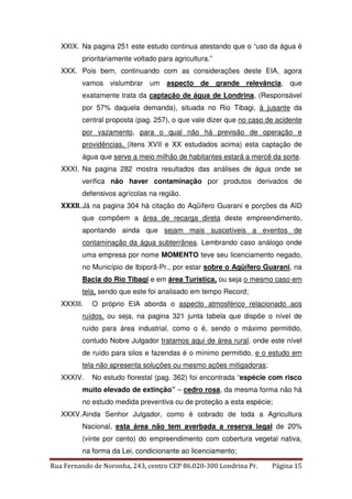 XXIX. Na pagina 251 este estudo continua atestando que o “uso da água é 
prioritariamente voltado para agricultura.” 
XXX. Pois bem, continuando com as considerações deste EIA, agora 
vamos vislumbrar um aspecto de grande relevância, que 
exatamente trata da captação de água de Londrina, (Responsável 
por 57% daquela demanda), situada no Rio Tibagi, à jusante da 
central proposta (pag. 257), o que vale dizer que no caso de acidente 
por vazamento, para o qual não há previsão de operação e 
providências, (itens XVII e XX estudados acima) esta captação de 
água que serve a meio milhão de habitantes estará a mercê da sorte. 
XXXI. Na pagina 282 mostra resultados das análises de água onde se 
verifica não haver contaminação por produtos derivados de 
defensivos agrícolas na região. 
XXXII. Já na pagina 304 há citação do Aqüífero Guarani e porções da AID 
que compõem a área de recarga direta deste empreendimento, 
apontando ainda que sejam mais suscetíveis a eventos de 
contaminação da água subterrânea. Lembrando caso análogo onde 
uma empresa por nome MOMENTO teve seu licenciamento negado, 
no Município de Ibiporã-Pr., por estar sobre o Aqüífero Guarani, na 
Bacia do Rio Tibagi e em área Turística, ou seja o mesmo caso em 
tela, sendo que este foi analisado em tempo Record; 
XXXIII. O próprio EIA aborda o aspecto atmosférico relacionado aos 
ruídos, ou seja, na pagina 321 junta tabela que dispõe o nível de 
ruído para área industrial, como o é, sendo o máximo permitido, 
contudo Nobre Julgador tratamos aqui de área rural, onde este nível 
de ruído para silos e fazendas é o mínimo permitido, e o estudo em 
tela não apresenta soluções ou mesmo ações mitigadoras; 
XXXIV. No estudo florestal (pag. 362) foi encontrada “espécie com risco 
muito elevado de extinção” – cedro rosa, da mesma forma não há 
no estudo medida preventiva ou de proteção a esta espécie; 
XXXV. Ainda Senhor Julgador, como é cobrado de toda a Agricultura 
Nacional, esta área não tem averbada a reserva legal de 20% 
(vinte por cento) do empreendimento com cobertura vegetal nativa, 
na forma da Lei, condicionante ao licenciamento; 
Rua Fernando de Noronha, 243, centro CEP 86.020-300 Londrina Pr. Página 15 
 