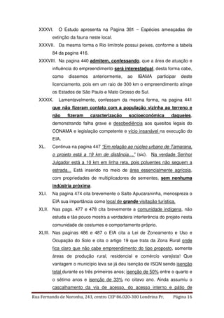 XXXVI. O Estudo apresenta na Pagina 381 – Espécies ameaçadas de 
extinção da fauna neste local. 
XXXVII. Da mesma forma o Rio limítrofe possui peixes, conforme a tabela 
84 da pagina 416. 
XXXVIII. Na pagina 440 admitem, confessando, que a área de atuação e 
influência do empreendimento será interestadual, desta forma cabe, 
como dissemos anteriormente, ao IBAMA participar deste 
licenciamento, pois em um raio de 300 km o empreendimento atinge 
os Estados de São Paulo e Mato Grosso do Sul. 
XXXIX. Lamentavelmente, confessam da mesma forma, na pagina 441 
que não fizeram contato com a população vizinha ao terreno e 
não fizeram caracterização socioeconômica daqueles, 
demonstrando falha grave e desobediência aos quesitos legais do 
CONAMA e legislação competente e vício insanável na execução do 
EIA. 
XL. Continua na pagina 447 “Em relação ao núcleo urbano de Tamarana, 
o projeto está a 19 km de distância...,” (sic). Na verdade Senhor 
Julgador está a 10 km em linha reta, pois poluentes não seguem a 
estrada... Está inserido no meio de área essencialmente agrícola, 
com propriedades de multiplicadores de sementes, sem nenhuma 
indústria próxima. 
XLI. Na pagina 474 cita brevemente o Salto Apucaraninha, menospreza o 
EIA sua importância como local de grande visitação turística. 
XLII. Nas pags. 477 e 478 cita brevemente a comunidade indígena, não 
estuda e tão pouco mostra a verdadeira interferência do projeto nesta 
comunidade de costumes e comportamento próprio. 
XLIII. Nas paginas 486 e 487 o EIA cita a Lei de Zoneamento e Uso e 
Ocupação do Solo e cita o artigo 19 que trata da Zona Rural onde 
fica claro que não cabe empreendimento do tipo proposto, somente 
áreas de produção rural, residencial e comércio varejista! Que 
vantagem o município leva se já deu isenção de ISQN sendo isenção 
total durante os três primeiros anos; isenção de 50% entre o quarto e 
o sétimo anos e isenção de 33% no oitavo ano. Ainda assumiu o 
cascalhamento da via de acesso, do acesso interno e pátio de 
Rua Fernando de Noronha, 243, centro CEP 86.020-300 Londrina Pr. Página 16 
 