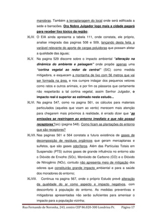 manobras. Também a terraplanagem do local onde será edificada a 
sede e barracões. Ora Nobre Julgador logo mais a cidade pagará 
para receber lixo tóxico da região; 
XLIV. O EIA ainda apresenta a tabela 111, onde constata, ele próprio, 
analise integrada das paginas 508 e 509, lançando desta feita a 
variável relevante do aporte de cargas poluidoras que possam afetar 
a qualidade das águas; 
XLV. Na pagina 529 discorre sobre o impacto ambiental “alteração na 
dinâmica do ambiente e paisagem” onde propõe apenas uma 
“cortina vegetal ao redor da central” (SIC) como medida 
mitigadora, e esquecem a montanha de lixo com 56 metros que vai 
ser formada na área, e nos cumpre indagar dos pequenos vetores 
como ratos e outros animais, e por fim os pássaros que certamente 
não respeitarão a tal cortina vegetal, assim Senhor Julgador, o 
impacto real é superior ao estimado neste estudo... 
XLVI. Na pagina 547, como na pagina 561, os cálculos para materiais 
particulados (aqueles que voam ao vento) merecem mais atenção 
para chegarem mais próximos à realidade, é errado dizer que “as 
emissões se restringem ao entorno imediato e que não possui 
receptores”(sic) (pagina 548). Como ficam as plantações do entorno 
que são receptores? 
XLVII. Nas paginas 561 e 564 constata a futura existência de gases de 
decomposição de resíduos orgânicos que geram mercaptanas e 
sulfetos, que são gases odoríferos. Além das Partículas Totais em 
Suspensão (PTS) outros gases de grande influência no entorno são 
o Dióxido de Enxofre (SO2), Monóxido de Carbono (CO) e o Dióxido 
de Nitrogênio (NO2), contudo não apresenta meio de mitigação dos 
odores que constituirão grande impacto ambiental e para a saúde 
dos moradores do entorno; 
XLVIII. Continua na pagina 567, onde o próprio Estudo prevê alteração 
da qualidade do ar como aspecto e impacto negativos, com 
desconforto à população do entorno. As medidas preventivas e 
mitigadoras apresentadas não serão suficientes para amenisar o 
impacto para a população vizinha; 
Rua Fernando de Noronha, 243, centro CEP 86.020-300 Londrina Pr. Página 17 
 