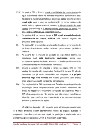 XLIX. Na pagina 576 o Estudo prevê possibilidade de contaminação da 
água subterrânea e solo. As medidas mitigadoras apresentadas são: 
I Elaborar e manter atualizados os planos de ações (aquele que não 
prevê ação para o caso de contaminação do corpo hídrico e do 
lençol freático, apenas o monitoramento; II Monitoramento do nível 
freático (novamente) e III Monitoramento geotécnico do aterro, ou 
seja, não são efetivas, apenas monitoram...; 
L. Na pagina 619, da mesma forma, o EIA prevê a possibilidade de 
contaminação de corpos hídricos com impacto negativo de 
prejuízo à biota aquática; 
LI. Na pagina 621 prevê ainda a proliferação de vetores e incremento de 
espécies sinamtrópicas: urubu, caracará, garça branca, gambás e 
roedores. 
LII. Na pagina 624 o impacto de geração de expectativa positiva na 
população local está totalmente equivocado, sendo que 
acompanha o presente abaixo assinado contendo aproximadamente 
2.000 assinaturas dos munícipes de Tamarana; 
LIII. Quanto à geração de emprego e renda na pagina 626, os 165 
postos de trabalho são exagerados. Destes 43% ou seja, 71 são de 
motoristas que já estão contratados pela empresa, e a própria 
empresa nega este número em matéria jornalística (em anexo) 
onde fala em apenas 50 (cinqüenta) contratações; 
LIV. Nas paginas 640 e 641 considera este Estudo o aspecto positivo da 
implantação deste empreendimento, pois haveria incremento de 
áreas de disposição e tratamento adequado para resíduos. Mas o 
EIA falha gravemente ao não apontar que não existem indústrias no 
Município que justifique sua implantação e os empreendimentos 
similares já existentes na região. 
Ora Nobre Julgador, não se pode mais admitir que a sociedade 
e o meio ambiente sejam eternamente reféns de órgãos públicos e 
empresas, que descumprem seu papel de proteger a sociedade sem 
pensar nas pessoas que ali vivem e investiram suas vidas. 
Rua Fernando de Noronha, 243, centro CEP 86.020-300 Londrina Pr. Página 18 
 