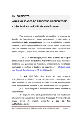 III - DO DIREITO 
a) DAS NULIDADES DO PROCESSO LICENCIATÓRIO. 
a.1) Da Ausência de Publicidade do Processo. 
Para assegurar a participação democrática no processo de 
decisão do licenciamento, nosso ordenamento jurídico exige a 
publicidade de todo o procedimento para que a sociedade e o público 
interessado tenham pleno conhecimento e possam intervir no processo, 
conforme impõe os princípios constitucionais que regem a administração 
pública, artigos 37, caput, e 225, inciso IV, da Constituição Federal. 
“...Art. 37. A administração pública direta e indireta de qualquer 
dos Poderes da União, dos Estados, do Distrito Federal e dos Municípios 
obedecerá aos princípios de legalidade, impessoalidade, moralidade, 
publicidade e eficiência e, também, ao seguinte:...” (Redação dada 
pela Emenda Constitucional nº 19, de 1998) (grifei) 
“... Art. 225. Todos têm direito ao meio ambiente 
ecologicamente equilibrado, bem de uso comum do povo e essencial à 
sadia qualidade de vida, impondo-se ao Poder Público e à coletividade o 
dever de defendê-lo e preservá- lo para as presentes e futuras gerações. 
§ 1º - Para assegurar a efetividade desse direito, incumbe ao 
Poder Público: 
IV - exigir, na forma da lei, para instalação de obra ou atividade 
potencialmente causadora de significativa degradação do meio ambiente, 
estudo prévio de impacto ambiental, a que se dará 
publicidade;...”(grifei) 
Rua Fernando de Noronha, 243, centro CEP 86.020-300 Londrina Pr. Página 19 
 