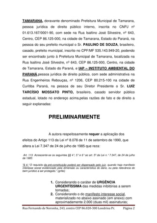 TAMARANA, doravante denominado Prefeitura Municipal de Tamarana, 
pessoa jurídica de direito público interno, inscrita no CNPJ nº 
01.613.167/0001-90, com sede na Rua Isaltino José Silvestre, nº 643, 
Centro, CEP 86.125-000, na cidade de Tamarana, Estado do Paraná, na 
pessoa do seu prefeito municipal o Sr. PAULINO DE SOUZA, brasileiro, 
casado, prefeito municipal, inscrito no CPF/MF 535.143.949-20, podendo 
ser encontrado junto à Prefeitura Municipal de Tamarana, localizada na 
Rua Isaltino José Silvestre, nº 643, CEP 86.125-000, Centro, na cidade 
de Tamarana, Estado do Paraná, e IAP – INSTITUTO AMBIENTAL DO 
PARANÁ,pessoa jurídica de direito público, com sede administrativa na 
Rua Engenheiros Rebouças, nº 1206, CEP 80.215-100 na cidade de 
Curitiba Paraná, na pessoa de seu Diretor Presidente o Sr. LUIZ 
TARCÍSIO MOSSATO PINTO, brasileiro, casado servidor público 
estadual, lotado no endereço acima,pelas razões de fato e de direito a 
seguir explanadas: 
PRELIMINARMENTE 
A autora respeitosamente requer a aplicação dos 
efeitos do Artigo 113 da Lei nº 8.078 de 11 de setembro de 1990, que 
altera a Lei 7.347 de 24 de julho de 1985 que reza: 
Art. 113. Acrescente-se os seguintes §§ 4°, 5° e 6° ao art. 5º da Lei n.° 7.347, de 24 de julho 
de 1985: 
"§ 4.° O requisito da pré-constituição poderá ser dispensado pelo juiz, quando haja manifesto 
interesse social evidenciado pela dimensão ou característica do dano, ou pela relevância do 
bem jurídico a ser protegido.” (grifei) 
1. Considerando o caráter de URGÊNCIA 
URGENTÍSSIMA das medidas inibitórias a serem 
tomadas; 
2. Considerando o do manifesto interesse social, 
materializado no abaixo assinado (em anexo) com 
aproximadamente 2.000 (duas mil) assinaturas; 
Rua Fernando de Noronha, 243, centro CEP 86.020-300 Londrina Pr. Página 2 
 