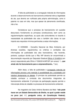 A falta de publicidade ou a sonegação indevida de informações 
durante o desenvolvimento do licenciamento ambiental retira a legalidade 
do ato, que deveria ser nulificado pela própria administração, como é 
patente no caso em tela, mas que apesar de plenamente cientificada, 
não o fez. 
Constata-se que o processo de licenciamento em questão 
descumpriu frontalmente os princípios constitucionais, bem como as 
regulamentações específicas, as quais são contundentes no tocante à 
necessidade da publicidade dos atos e também são claras no que 
importa aos requisitos mínimos pertinentes a estas informações. 
O CONAMA - Conselho Nacional de Meio Ambiente, por 
diversas ocasiões, regulamentou os critérios e condições das 
informações de publicidade dos atos licenciatórios, não havendo, 
portanto, qualquer dúvida que o Réu IAP deveria ter encaminhado a 
documentação requerida por Deputado Estadual Ofício nº 214/2014 (em 
anexo) respondendo pelo Ofício nº 509/2014/IAP/GP (em anexo) “... que 
ainda não há licenciamento para o empreendimento...” (sic). 
Além disso, a falta de publicidade e sonegação indevida de 
informações provoca uma restrição à possibilidade de a sociedade civil 
interferir diretamente no debate. O princípio da publicidade permite ao 
cidadão conhecer o conteúdo dos documentos integrantes do 
licenciamento ambiental. O princípio da participação popular permite a 
intervenção direta do cidadão no processo de licenciamento ambiental. 
No magistério de Celso Antônio Bandeira de Melo “não pode 
haver em um Estado Democrático de Direito, no qual o poder reside 
no povo (art. 1.º, parágrafo único, da Constituição Federal), 
Rua Fernando de Noronha, 243, centro CEP 86.020-300 Londrina Pr. Página 20 
 