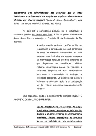 ocultamento aos administrados dos assuntos que a todos 
interessam, e muito menos em relação aos sujeitos individualmente 
afetados por alguma medida”. (Curso de Direito Administrativo, pág. 
62/63, 19a. Edição Malheiros Editores, São Paulo). 
No que diz à participação popular, ela é indubitável: a 
sociedade precisa ter ciência dos fatos a fim de poder posicionar-se 
diante deles. Bem a propósito, o Princípio 10 da Declaração do Rio 
acentua: 
A melhor maneira de tratar questões ambientais 
é assegurar a participação, no nível apropriado, 
de todos os cidadãos interessados. No nível 
nacional, cada indivíduo terá acesso adequado 
às informações relativas ao meio ambiente de 
que disponham as autoridades públicas, 
inclusive informações acerca de materiais e 
atividades perigosas em suas comunidades, 
bem como a oportunidade de participar de 
processos decisórios. Os Estados irão facilitar e 
estimular a conscientização e a participação 
popular, colocando as informações à disposição 
de todos. 
Mais específico, ainda, é o entendimento expresso ROBERTO 
AUGUSTO CASTELLANOS PFEIFFER: 
Sendo desatendidos os deveres de ampla 
publicidade ou de prestação de informações 
durante o desenvolvimento do licenciamento 
ambiental, haverá desrespeito ao requisito 
formal de validade do ato administrativo, 
Rua Fernando de Noronha, 243, centro CEP 86.020-300 Londrina Pr. Página 21 
 