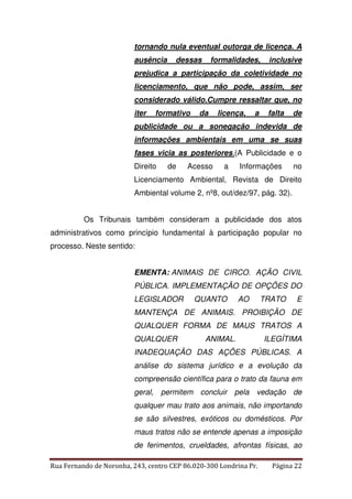 tornando nula eventual outorga de licença. A 
ausência dessas formalidades, inclusive 
prejudica a participação da coletividade no 
licenciamento, que não pode, assim, ser 
considerado válido.Cumpre ressaltar que, no 
iter formativo da licença, a falta de 
publicidade ou a sonegação indevida de 
informações ambientais em uma se suas 
fases vicia as posteriores.(A Publicidade e o 
Direito de Acesso a Informações no 
Licenciamento Ambiental, Revista de Direito 
Ambiental volume 2, nº8, out/dez/97, pág. 32). 
Os Tribunais também consideram a publicidade dos atos 
administrativos como princípio fundamental à participação popular no 
processo. Neste sentido: 
EMENTA: ANIMAIS DE CIRCO. AÇÃO CIVIL 
PÚBLICA. IMPLEMENTAÇÃO DE OPÇÕES DO 
LEGISLADOR QUANTO AO TRATO E 
MANTENÇA DE ANIMAIS. PROIBIÇÃO DE 
QUALQUER FORMA DE MAUS TRATOS A 
QUALQUER ANIMAL. ILEGÍTIMA 
INADEQUAÇÃO DAS AÇÕES PÚBLICAS. A 
análise do sistema jurídico e a evolução da 
compreensão científica para o trato da fauna em 
geral, permitem concluir pela vedação de 
qualquer mau trato aos animais, não importando 
se são silvestres, exóticos ou domésticos. Por 
maus tratos não se entende apenas a imposição 
de ferimentos, crueldades, afrontas físicas, ao 
Rua Fernando de Noronha, 243, centro CEP 86.020-300 Londrina Pr. Página 22 
 