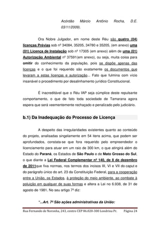 Acórdão Márcio Antônio Rocha, D.E. 
03/11/2009). 
Ora Nobre Julgador, em nome deste Réu são quatro (04) 
licenças Prévias sob nº 34084, 35205, 34780 e 35205, (em anexo) uma 
(01) Licença de Instalação sob nº 17305 (em anexo) além de uma (01) 
Autorização Ambiental nº 37591(em anexo), ou seja, muita coisa para 
omitir do conhecimento da população, pois se dispõe apenas das 
licenças e o que foi requerido são exatamente os documentos que 
levaram a estas licenças e autorização... Fato que fulmina com vício 
insanável o procedimento por desalinhamento jurídico Constitucional. 
É inacreditável que o Réu IAP seja cúmplice deste repulsante 
comportamento, o que de fato toda sociedade de Tamarana agora 
espera que será veementemente rechaçado e penalizado pelo judiciário. 
b.1) Da Inadequação do Processo de Licença 
A despeito das irregularidades existentes quanto ao conteúdo 
do projeto, analisadas singelamente em 54 itens acima, que podem ser 
aprofundados, constata-se que fora requerido pelo empreendedor o 
licenciamento para atuar em um raio de 300 km, o que atingirá além do 
Estado do Paraná, os Estados de São Paulo e de Mato Grosso do Sul, 
o que diante a Lei Federal Complementar nº 140, de 8 de dezembro 
de 2011que fixa normas, nos termos dos incisos III, VI e VII do caput e 
do parágrafo único do art. 23 da Constituição Federal, para a cooperação 
entre a União, os Estados, à proteção do meio ambiente, ao combate à 
poluição em qualquer de suas formas e altera a Lei no 6.938, de 31 de 
agosto de 1981. No seu artigo 7º diz: 
“...Art. 7º São ações administrativas da União: 
Rua Fernando de Noronha, 243, centro CEP 86.020-300 Londrina Pr. Página 24 
 