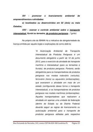 XIV - promover o licenciamento ambiental de 
empreendimentos e atividades: 
e) localizados ou desenvolvidos em 02 (dois) ou mais 
Estados; 
XXV - exercer o controle ambiental sobre o transporte 
interestadual, fluvial ou terrestre, de produtos perigosos...”(grifei) 
No próprio site do IBAMA há o indicativo de obrigatoriedade da 
licença emitida por aquele órgão e explicações de como obtê-la: 
“A Autorização Ambiental de Transporte 
Interestadual de Produtos Perigosos é um 
documento obrigatório a partir de 10 de junho 
2012, para o exercício da atividade de transporte 
marítimo e interestadual (para os terrestres e 
fluviais), de produtos perigosos. Portanto, serão 
obrigatórios para os transportadores de produtos 
perigosos nos modais rodoviário (veículos), 
ferroviário (trens) ou aquaviário (embarcações), 
que exercerem a atividade em mais de um 
estado (configurando dessa forma o transporte 
interestadual), e os transportadores de produtos 
perigosos nos modais marítimos (embarcações). 
Aqueles transportadores que realizarem a 
atividade em apenas uma unidade da federação 
(dentro do Estado ou do Distrito Federal) 
deverão seguir as regras de licenciamento ou 
autorização ambiental para o transporte de 
produtos perigosos editadas pelo respectivo 
Rua Fernando de Noronha, 243, centro CEP 86.020-300 Londrina Pr. Página 25 
 