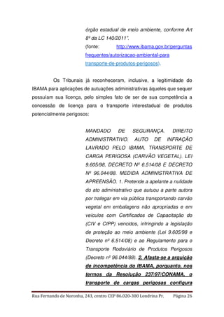 órgão estadual de meio ambiente, conforme Art 
8º da LC 140/2011”. 
(fonte: http://www.ibama.gov.br/perguntas 
frequentes/autorizacao-ambiental-para 
transporte-de-produtos-perigosos). 
Os Tribunais já reconheceram, inclusive, a legitimidade do 
IBAMA para aplicações de autuações administrativas àqueles que sequer 
possuíam sua licença, pelo simples fato de ser de sua competência a 
concessão de licença para o transporte interestadual de produtos 
potencialmente perigosos: 
MANDADO DE SEGURANÇA. DIREITO 
ADMINISTRATIVO. AUTO DE INFRAÇÃO 
LAVRADO PELO IBAMA. TRANSPORTE DE 
CARGA PERIGOSA (CARVÃO VEGETAL). LEI 
9.605/98, DECRETO Nº 6.514/08 E DECRETO 
Nº 96.044/88. MEDIDA ADMINISTRATIVA DE 
APREENSÃO. 1. Pretende a apelante a nulidade 
do ato administrativo que autuou a parte autora 
por trafegar em via pública transportando carvão 
vegetal em embalagens não apropriadas e em 
veículos com Certificados de Capacitação do 
(CIV e CIPP) vencidos, infringindo a legislação 
de proteção ao meio ambiente (Lei 9.605/98 e 
Decreto nº 6.514/08) e ao Regulamento para o 
Transporte Rodoviário de Produtos Perigosos 
(Decreto nº 96.044/88). 2. Afasta-se a arguição 
de incompetência do IBAMA, porquanto, nos 
termos da Resolução 237/97/CONAMA, o 
transporte de cargas perigosas configura 
Rua Fernando de Noronha, 243, centro CEP 86.020-300 Londrina Pr. Página 26 
 