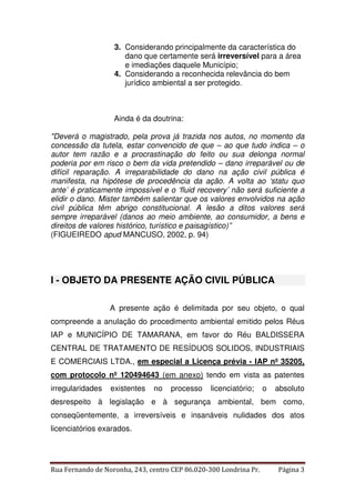 3. Considerando principalmente da característica do 
dano que certamente será irreversível para a área 
e imediações daquele Município; 
4. Considerando a reconhecida relevância do bem 
jurídico ambiental a ser protegido. 
Ainda é da doutrina: 
"Deverá o magistrado, pela prova já trazida nos autos, no momento da 
concessão da tutela, estar convencido de que – ao que tudo indica – o 
autor tem razão e a procrastinação do feito ou sua delonga normal 
poderia por em risco o bem da vida pretendido – dano irreparável ou de 
difícil reparação. A irreparabilidade do dano na ação civil pública é 
manifesta, na hipótese de procedência da ação. A volta ao ‘statu quo 
ante’ é praticamente impossível e o ‘fluid recovery’ não será suficiente a 
elidir o dano. Mister também salientar que os valores envolvidos na ação 
civil pública têm abrigo constitucional. A lesão a ditos valores será 
sempre irreparável (danos ao meio ambiente, ao consumidor, a bens e 
direitos de valores histórico, turístico e paisagístico)” 
(FIGUEIREDO apud MANCUSO, 2002, p. 94) 
I - OBJETO DA PRESENTE AÇÃO CIVIL PÚBLICA 
A presente ação é delimitada por seu objeto, o qual 
compreende a anulação do procedimento ambiental emitido pelos Réus 
IAP e MUNICÍPIO DE TAMARANA, em favor do Réu BALDISSERA 
CENTRAL DE TRATAMENTO DE RESÍDUOS SOLIDOS, INDUSTRIAIS 
E COMERCIAIS LTDA., em especial a Licença prévia - IAP nº 35205, 
com protocolo nº 120494643 (em anexo) tendo em vista as patentes 
irregularidades existentes no processo licenciatório; o absoluto 
desrespeito à legislação e à segurança ambiental, bem como, 
conseqüentemente, a irreversíveis e insanáveis nulidades dos atos 
licenciatórios exarados. 
Rua Fernando de Noronha, 243, centro CEP 86.020-300 Londrina Pr. Página 3 
 