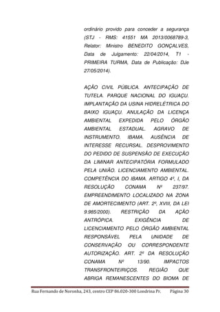 ordinário provido para conceder a segurança 
(STJ - RMS: 41551 MA 2013/0068789-3, 
Relator: Ministro BENEDITO GONÇALVES, 
Data de Julgamento: 22/04/2014, T1 - 
PRIMEIRA TURMA, Data de Publicação: DJe 
27/05/2014). 
AÇÃO CIVIL PÚBLICA. ANTECIPAÇÃO DE 
TUTELA. PARQUE NACIONAL DO IGUAÇU. 
IMPLANTAÇÃO DA USINA HIDRELÉTRICA DO 
BAIXO IGUAÇU. ANULAÇÃO DA LICENÇA 
AMBIENTAL EXPEDIDA PELO ÓRGÃO 
AMBIENTAL ESTADUAL. AGRAVO DE 
INSTRUMENTO. IBAMA. AUSÊNCIA DE 
INTERESSE RECURSAL. DESPROVIMENTO 
DO PEDIDO DE SUSPENSÃO DE EXECUÇÃO 
DA LIMINAR ANTECIPATÓRIA FORMULADO 
PELA UNIÃO. LICENCIAMENTO AMBIENTAL. 
COMPETÊNCIA DO IBAMA. ARTIGO 4º, I, DA 
RESOLUÇÃO CONAMA Nº 237/97. 
EMPREENDIMENTO LOCALIZADO NA ZONA 
DE AMORTECIMENTO (ART. 2º, XVIII, DA LEI 
9.985/2000). RESTRIÇÃO DA AÇÃO 
ANTRÓPICA. EXIGÊNCIA DE 
LICENCIAMENTO PELO ÓRGÃO AMBIENTAL 
RESPONSÁVEL PELA UNIDADE DE 
CONSERVAÇÃO OU CORRESPONDENTE 
AUTORIZAÇÃO. ART. 2º DA RESOLUÇÃO 
CONAMA Nº 13/90. IMPACTOS 
TRANSFRONTEIRIÇOS. REGIÃO QUE 
ABRIGA REMANESCENTES DO BIOMA DE 
Rua Fernando de Noronha, 243, centro CEP 86.020-300 Londrina Pr. Página 30 
 