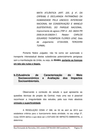 MATA ATLÂNTICA (ART. 225, § 4º, DA 
CRFB/88) E DECLARADA PATRIMÔNIO DA 
HUMANIDADE PELA UNESCO. INTERESSE 
NACIONAL NA CONSERVAÇÃO E MANEJO 
SUSTENTÁVEL DO PARQUE NACIONAL. 
Improvimento do agravo (TRF-4 - AG: 38204 PR 
2008.04.00.038204-7, Relator: CARLOS 
EDUARDO THOMPSON FLORES LENZ, Data 
de Julgamento: 07/04/2009, TERCEIRA 
TURMA). 
Portanto Nobre Julgador, não há como ser autorizado o 
transporte interestadual destas substâncias potencialmente perigosas 
sem a manifestação da União, ou seja, do IBAMA, portanto as licenças 
em tela são nulas e ilegais. 
b.2)Ausência de Caracterização do Meio 
Socioeconômico e Avaliação dos Impactos 
Socioambientais. 
Observando o conteúdo do estudo o qual apresenta as 
questões técnicas do projeto da Central, mais uma vez é possível 
reconhecer a irregularidade dos estudos, pela sua mais absoluta 
omissão e superficialidade. 
A RESOLUÇÃO CEMA nº 086, de 02 de abril de 2013 que 
estabelece critérios para o licenciamento desta atividade, no seu artigo 2º, 
inciso XXVIII define o que deve ser o ESTUDO DE IMPACTO AMBIENTAL, e 
determina: 
Rua Fernando de Noronha, 243, centro CEP 86.020-300 Londrina Pr. Página 31 
 