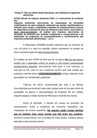“Artigo 2º. Para os efeitos desta Resolução, são adotadas as seguintes 
definições: 
XXVIII) Estudo de Impacto Ambiental (EIA): é o instrumento de avaliação 
dos 
impactos ambientais decorrentes da implantação de atividades 
modificadoras do meio ambiente, elaborado por equipe multidisciplinar e 
utilizado para avaliar a viabilidade ambiental do empreendimento através 
do diagnóstico ambiental da área de influência (meio físico, meio biótico e 
meio sócio-econômico), da análise dos impactos decorrentes da 
atividade, da definição das medidas mitigadoras e compensatórias e da 
elaboração de programas de acompanhamento e monitoramento dos 
impactos ambientais identificados;” (grifei) 
A Resolução CONAMA também descreve que as Centrais de 
Lixo, tal como é o caso em questão, devem apresentar no projeto da 
obra a caracterização do meio socioeconômico. 
Em análise ao item XXXIX do EIA que diz na pagina 441 que não fizeram 
contato com a população vizinha ao terreno e não fizeram caracterização 
socioeconômica daqueles, demonstrando falha grave e vício insanável na 
execução do EIA, além do que é possível concluir que este estudo que 
subsidia a referida obra é VERGONHOSAMENTE omisso, faltando muito 
para poder ser considerado superficial. 
Trata-se, de má-fé, caracterizada por esta e as demais 
circunstâncias que envolvem este caso, porque tudo se fez para omitir da 
sociedade, os planos e documentação da Empresa Ré em instalar 
naquele espaço a citada Central de Resíduos (incluindo lixo tóxico). 
Como já afirmado, o Estudo em anexo ao processo de 
licenciamento, omite a existência de inúmeros moradores nas 
imediações do terreno escolhido. Há naquela região muitas famílias 
que ali residem, bem como muitas que dali tiram seu sustento, 
conforme comprovamos com a juntada de notas fiscais, o próprio abaixo 
assinado e documentos anexos. 
Rua Fernando de Noronha, 243, centro CEP 86.020-300 Londrina Pr. Página 32 
 