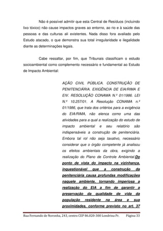 Não é possível admitir que esta Central de Resíduos (incluindo 
lixo tóxico) não cause impactos graves ao entorno, ao rio e à saúde das 
pessoas e das culturas ali existentes. Nada disso fora avaliado pelo 
Estudo atacado, o que demonstra sua total irregularidade e ilegalidade 
diante as determinações legais. 
Cabe ressaltar, por fim, que Tribunais classificam o estudo 
socioambiental como complemento necessário e fundamental ao Estudo 
de Impacto Ambiental: 
AÇÃO CIVIL PÚBLICA. CONSTRUÇÃO DE 
PENITENCIÁRIA. EXIGÊNCIA DE EIA/RIMA E 
EIV. RESOLUÇÃO CONAMA N.º 01/1986. LEI 
N.º 10.257/01. A Resolução CONAMA n.º 
01/1986, que trata dos critérios para a exigência 
do EIA/RIMA, não elenca como uma das 
atividades para a qual a realização do estudo de 
impacto ambiental e seu relatório são 
indispensáveis a construção de penitenciária. 
Embora tal rol não seja taxativo, necessário 
considerar que o órgão competente já analisou 
os efeitos ambientais da obra, exigindo a 
realização do Plano de Controle Ambiental.Do 
ponto de vista do impacto na vizinhança, 
inquestionável que a construção da 
penitenciária causa profundas modificações 
naquele ambiente, tornando imperiosa a 
realização do EIA a fim de garantir a 
preservação da qualidade de vida da 
população residente na área e sua 
proximidades, conforme previsto no art. 37 
Rua Fernando de Noronha, 243, centro CEP 86.020-300 Londrina Pr. Página 33 
 