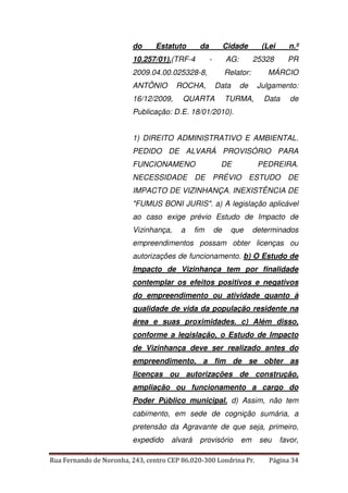 do Estatuto da Cidade (Lei n.º 
10.257/01).(TRF-4 - AG: 25328 PR 
2009.04.00.025328-8, Relator: MÁRCIO 
ANTÔNIO ROCHA, Data de Julgamento: 
16/12/2009, QUARTA TURMA, Data de 
Publicação: D.E. 18/01/2010). 
1) DIREITO ADMINISTRATIVO E AMBIENTAL. 
PEDIDO DE ALVARÁ PROVISÓRIO PARA 
FUNCIONAMENO DE PEDREIRA. 
NECESSIDADE DE PRÉVIO ESTUDO DE 
IMPACTO DE VIZINHANÇA. INEXISTÊNCIA DE 
"FUMUS BONI JURIS". a) A legislação aplicável 
ao caso exige prévio Estudo de Impacto de 
Vizinhança, a fim de que determinados 
empreendimentos possam obter licenças ou 
autorizações de funcionamento. b) O Estudo de 
Impacto de Vizinhança tem por finalidade 
contemplar os efeitos positivos e negativos 
do empreendimento ou atividade quanto à 
qualidade de vida da população residente na 
área e suas proximidades. c) Além disso, 
conforme a legislação, o Estudo de Impacto 
de Vizinhança deve ser realizado antes do 
empreendimento, a fim de se obter as 
licenças ou autorizações de construção, 
ampliação ou funcionamento a cargo do 
Poder Público municipal. d) Assim, não tem 
cabimento, em sede de cognição sumária, a 
pretensão da Agravante de que seja, primeiro, 
expedido alvará provisório em seu favor, 
Rua Fernando de Noronha, 243, centro CEP 86.020-300 Londrina Pr. Página 34 
 