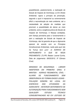 possibilitando, posteriormente, a realização do 
Estudo de Impacto de Vizinhança. e) Em Direito 
Ambiental, vigora o princípio da prevenção, 
segundo o qual é impossível ou extremamente 
difícil a reconstituição do meio ambiente, daí a 
necessidade de adoção de medidas que 
previnam a possibilidade de danos ao meio 
ambiente, como a exigência prévia de Estudo de 
Impacto de Vizinhança. f) Nessas condições, 
sem licença provisória para o funcionamento e 
sem a realização de Estudo de Impacto de 
Vizinhança, não há garantia de que a Agravante 
operará de acordo com os Princípios 
Constitucionais Ambientais, razão pela qual não 
há "fumus boni juris". 2) AGRAVO DE 
INSTRUMENTO A QUE SE NEGA 
PROVIMENTO. (TJ-PR, Relator: Leonel Cunha, 
Data de Julgamento: 08/05/2012, 5ª Câmara 
Cível) 
MANDADO DE SEGURANÇA - LIMINAR 
INDEFERIDA EM PRIMEIRO GRAU E 
MANTIDA - AGRAVO REGIMENTAL CÍVEL - 
ALVARÁ DE FUNCIONAMENTO SEM 
OBSERVÂNCIA DE FORMALIDADES LEGAIS - 
POLUIÇÃO SONORA NO LOCAL DO 
EXERCÍCIO DAS ATIVIDADES DA 
AGRAVANTE - ANTERIOR DEFERIMENTO DE 
AUTORIZAÇÃO PARA FUNCIONAMENTO SEM 
QUALQUER ESTUDO TÉCNICO 
CONSUBSTANCIADO NO EIV (ESTUDO DE 
Rua Fernando de Noronha, 243, centro CEP 86.020-300 Londrina Pr. Página 35 
 
