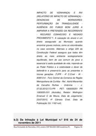 IMPACTO DE VIZINHANÇA) E RIV 
(RELATÓRIO DE IMPACTO DE VIZINHANÇA) - 
DENÚNCIAS DE MORADORES: 
PERTURBAÇÃO DA TRANQUILIDADE - 
AUSÊNCIA DO FUMUS BONI JURIS A 
AMPARAR A PRETENSÃO DA RECORRENTE 
- RECURSO CONHECIDO E NEGADO 
PROVIMENTO."1. A cassação do alvará é um 
direito assegurado ao Município quando 
encontrar graves motivos, como os vislumbrados 
no caso concreto. Ademais o artigo 225 da 
Constituição Federal assegura que todos têm 
direito ao meio ambiente ecologicamente 
equilibrado, bem de uso comum do povo e 
essencial à sadia qualidade de vida, impondo-se 
ao Poder Público e à coletividade o dever de 
defendê-lo e preservá-lo para as presentes e 
futuras gerações. (TJPR - 4ª C.Cível - AI - 
839512-6 - Foro Central da Comarca da Região 
Metropolitana de Curitiba - Rel.: Astrid Maranhão 
de Carvalho Ruthes - Unânime - - J. 
07.02.2012)"(TJ-PR - PET: 1083055201 PR 
1083055-2/01 (Acórdão), Relator: Wellington 
Emanuel C de Moura, Data de Julgamento: 
23/07/2013, 4ª Câmara Cível, Data de 
Publicação: DJ: 1162 null). 
b.3) Da Infração à Lei Municipal n.º 816 de 24 de 
novembro de 2011 
Rua Fernando de Noronha, 243, centro CEP 86.020-300 Londrina Pr. Página 36 
 