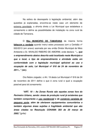 Na esfera do desrespeito à legislação ambiental, além das 
questões já explanadas, encontra-se neste caso um elemento de 
extrema gravidade, a afronta direta a Lei Municipal que estabelece o 
zoneamento e define as possibilidades de instalação na zona rural da 
cidade de Tamarana. 
O Réu MUNICIPIO DE TAMARANA da mesma forma 
faltacom a verdade quando instrui estes processos com a Certidão nº 
003/2013 (em anexo) assinada por seu então Diretor Municipal de Meio 
Ambiente o Sr. NIVALDO RIBEIRO DE AMORIM, onde declara: “... que 
o empreendimento abaixo descrito está localizado neste Município e 
que o local, o tipo de empreendimento e atividade estão em 
conformidade com a legislação municipal aplicável ao uso e 
ocupação de solo, Lei Municipal nº 816 de 24 de novembro de 
2011...” (sic). 
Ora Nobre Julgador, o Art. 19 desta Lei Municipal nº 816 de 24 
de novembro de 2011 define o que é zona rural e qual a ocupação 
possível para tal zoneamento: 
“ART. 19 – As Zonas Rurais são aquelas zonas fora do 
Perímetro Urbano, sendo: áreas de produção rural já existentes que 
também comportarão o uso residencial e de comércio varejista de 
pequeno porte, além de ofertarem equipamentos comunitários e 
também algumas áreas sujeitas à fragilidade ambiental que são 
áreas citadas na Resolução CONAMA 303 de 20 março de 
2002.”(grifei) 
Rua Fernando de Noronha, 243, centro CEP 86.020-300 Londrina Pr. Página 37 
 