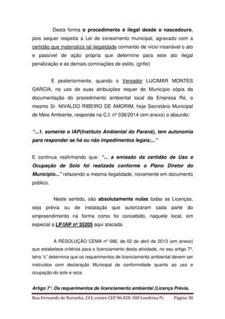 Desta forma o procedimento é ilegal desde o nascedouro, 
pois sequer respeita a Lei de zoneamento municipal, agravado com a 
certidão que materializa tal ilegalidade coimando de vício insanável o ato 
e passível de ação própria que determine para este ato ilegal 
penalização e as demais cominações de estilo. (grifei) 
E posteriormente, quando o Vereador LUCIMAR MONTES 
GARCIA, no uso de suas atribuições requer do Município cópia da 
documentação do procedimento ambiental local da Empresa Ré, o 
mesmo Sr. NIVALDO RIBEIRO DE AMORIM, hoje Secretário Municipal 
de Meio Ambiente, responde na C.I. nº 036/2014 (em anexo) o absurdo: 
“...1. somente o IAP(Instituto Ambiental do Paraná), tem autonomia 
para responder se há ou não impedimentos legais;...” 
E continua reafirmando que: “... a emissão da certidão de Uso e 
Ocupação de Solo foi realizada conforme o Plano Diretor do 
Município...” refazendo a mesma ilegalidade, novamente em documento 
público. 
Neste sentido, são absolutamente nulas todas as Licenças, 
seja prévia ou de instalação que autorizaram cada parte do 
empreendimento na forma como foi concebido, naquele local, em 
especial a LP/IAP nº 35205 aqui atacada. 
A RESOLUÇÃO CEMA nº 086, de 02 de abril de 2013 (em anexo) 
que estabelece critérios para o licenciamento desta atividade, no seu artigo 7º, 
letra “c” determina que os requerimentos de licenciamento ambiental devem ser 
instruídos com declaração Municipal de conformidade quanto ao uso e 
ocupação do solo e reza: 
Artigo 7°. Os requerimentos de licenciamento ambiental (Licença Prévia, 
Rua Fernando de Noronha, 243, centro CEP 86.020-300 Londrina Pr. Página 38 
 