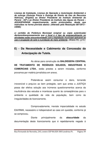 Licença de Instalação, Licença de Operação e Autorização Ambiental) e 
de outorga (Outorga Prévia e Outorga de Direito de Uso de Recursos 
Hídricos), dirigidos ao Diretor Presidente do Instituto Ambiental do 
Paraná - IAP e ao Diretor Presidente do Instituto das Águas do Paraná – 
AGUASPARANÁ respectivamente, serão protocolados, desde que 
instruídos na forma prevista abaixo: (Alterado pela Resolução 087/2013 - 
CEMA) 
c) certidão da Prefeitura Municipal (original ou cópia autenticada) 
declarandoexpressamente que o local e o tipo de empreendimento ou 
atividades estão emconformidade com a legislação municipal aplicável ao 
uso e ocupação do solo e à proteção do meio ambiente. (Anexo IV); (grifei) 
E) - Da Necessidade e Cabimento da Concessão da 
Antecipação de Tutela. 
As obras para construção da BALDISSERA CENTRAL 
DE TRATAMENTO DE RESÍDUOS SOLIDOS, INDUSTRIAIS E 
COMERCIAIS LTDA., estão prestes a serem iniciadas, conforme 
provamos por matéria jornalística em anexo. 
Pretende-se assim consumar o dano, tornando 
irreversível o prejuízo ao bem protegido, sem que antes a JUSTIÇA 
possa dar efetiva solução aos inúmeros questionamentos acerca da 
insuficiência dos estudos e incertezas quanto às conseqüências para o 
ambiente e qualidade de vida da população, bem como às 
irregularidades do licenciamento. 
Comprovadamente, inexiste imparcialidade no estudo 
EIA/RIMA, necessário e indispensável ao caso em questão, conforme já 
se comprovou. 
Diante principalmente da obscuridade da 
documentação deste licenciamento que é repetidamente negado à 
Rua Fernando de Noronha, 243, centro CEP 86.020-300 Londrina Pr. Página 39 
 