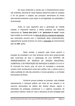 Os riscos ambientais e sociais que o empreendimento possui 
são evidentes, devendo-se nesta hipótese adotarmos todos os cuidados 
a fim de garantir o respeito aos princípios elementares do direito 
administrativo/ambiental, quais sejam os da legalidade, da publicidade e 
da precaução. 
Ainda no caso específico para a apreciação da medida 
cautelar, é importante observar a efetiva presença dos requisitos 
tradicionais do "fumus boni júris" e do "periculum in mora", sendo 
este fundado na iminência de um dano de difícil ou impossível reparação, 
que certamente ocorrerá com a implantação deste empreendimento, 
especialmente quando levamos em conta a celeridade do licenciamento 
pelo réu IAP. (grifei) 
Neste sentido, a presente ação busca garantir a 
proteção da sociedade e do meio ambiente contra dano proporcionado 
pela construção da obra e implantação de uma CENTRAL DE 
ARMAZENAMENTO DE RESÍDUO DE ORIGEM INDUSTRIAL, 
COMERCIAL E DE PRESTAÇÃO DE SERVIÇOS CLASSES I E II-A E II-B, 
(incluindo lixo tóxico), pois, tal como foi concebida e conduzida, 
constitui ilícito constitucional contra bem público vital, e atenta contra a 
sadia qualidade de vida das presentes e futuras gerações, e ao Estado 
Democrático de Direito. 
Conforme provas juntadas ao processo, esta entidade 
representando o interesse público, por força de seu estatuto e no 
exercício democrático da defesa dos direitos difusos, espera a 
efetividade da prestação jurisdicional e a urgência necessária do 
provimento inibitório, tendo em vista a relevância do bem protegido pelo 
Rua Fernando de Noronha, 243, centro CEP 86.020-300 Londrina Pr. Página 4 
 