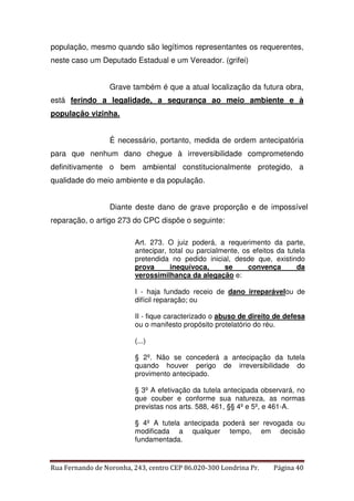 população, mesmo quando são legítimos representantes os requerentes, 
neste caso um Deputado Estadual e um Vereador. (grifei) 
Grave também é que a atual localização da futura obra, 
está ferindo a legalidade, a segurança ao meio ambiente e à 
população vizinha. 
É necessário, portanto, medida de ordem antecipatória 
para que nenhum dano chegue à irreversibilidade comprometendo 
definitivamente o bem ambiental constitucionalmente protegido, a 
qualidade do meio ambiente e da população. 
Diante deste dano de grave proporção e de impossível 
reparação, o artigo 273 do CPC dispõe o seguinte: 
Art. 273. O juiz poderá, a requerimento da parte, 
antecipar, total ou parcialmente, os efeitos da tutela 
pretendida no pedido inicial, desde que, existindo 
prova inequívoca, se convença da 
verossimilhança da alegação e: 
I - haja fundado receio de dano irreparávelou de 
difícil reparação; ou 
II - fique caracterizado o abuso de direito de defesa 
ou o manifesto propósito protelatório do réu. 
(...) 
§ 2º. Não se concederá a antecipação da tutela 
quando houver perigo de irreversibilidade do 
provimento antecipado. 
§ 3º A efetivação da tutela antecipada observará, no 
que couber e conforme sua natureza, as normas 
previstas nos arts. 588, 461, §§ 4º e 5º, e 461-A. 
§ 4º A tutela antecipada poderá ser revogada ou 
modificada a qualquer tempo, em decisão 
fundamentada. 
Rua Fernando de Noronha, 243, centro CEP 86.020-300 Londrina Pr. Página 40 
 