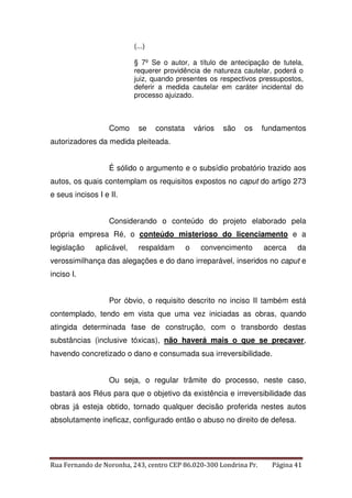 (...) 
§ 7º Se o autor, a título de antecipação de tutela, 
requerer providência de natureza cautelar, poderá o 
juiz, quando presentes os respectivos pressupostos, 
deferir a medida cautelar em caráter incidental do 
processo ajuizado. 
Como se constata vários são os fundamentos 
autorizadores da medida pleiteada. 
É sólido o argumento e o subsídio probatório trazido aos 
autos, os quais contemplam os requisitos expostos no caput do artigo 273 
e seus incisos I e II. 
Considerando o conteúdo do projeto elaborado pela 
própria empresa Ré, o conteúdo misterioso do licenciamento e a 
legislação aplicável, respaldam o convencimento acerca da 
verossimilhança das alegações e do dano irreparável, inseridos no caput e 
inciso I. 
Por óbvio, o requisito descrito no inciso II também está 
contemplado, tendo em vista que uma vez iniciadas as obras, quando 
atingida determinada fase de construção, com o transbordo destas 
substâncias (inclusive tóxicas), não haverá mais o que se precaver, 
havendo concretizado o dano e consumada sua irreversibilidade. 
Ou seja, o regular trâmite do processo, neste caso, 
bastará aos Réus para que o objetivo da existência e irreversibilidade das 
obras já esteja obtido, tornado qualquer decisão proferida nestes autos 
absolutamente ineficaz, configurado então o abuso no direito de defesa. 
Rua Fernando de Noronha, 243, centro CEP 86.020-300 Londrina Pr. Página 41 
 