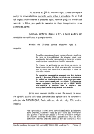 No tocante ao §2º do mesmo artigo, constata-se que o 
perigo da irreversibilidade somente incide sobre a sociedade. Se ao final 
for julgada improcedente a presente ação, nenhum prejuízo irreversível 
sofrerão os Réus, pois poderão executar as obras integralmente como 
pretendido. (grifei) 
Ademais, conforme dispõe o §4º, a tutela poderá ser 
revogada ou modificada a qualquer tempo. 
Pontes de Miranda coloca intocável lição a 
respeito: 
Atendidos os pressupostos de verossimilhança e ausência 
de risco de irreversibilidade da situação criada pela 
antecipação da tutela, cabe outorgá-la, havendo fundado 
receio de dano irreparável ou de difícil reparação. 
Os critérios de verificação da ocorrência do receio de 
dano irreparável ou de difícil reparação são os mesmos 
que se usam para determinar o periculum in mora na 
jurisdição cautelar. 
Os requisitos enumerados no caput, nos dois incisos 
e no § 2º do artigo 273 são condições de procedência 
do pedido da tutela antecipada, que só no processo 
de conhecimento pode ser concedida. Configuradas 
essas condições, impõe-se ao juiz a tutela, sendo 
interlocutória a decisão que a indefere, por 
impugnável mediante agravo de instrumento. 
Ainda que repouse dúvida, o que não ocorre no caso 
em apreço, quanto aos fatos demonstrados aplicar-se-ia in concreto o 
princípio da PRECAUÇÃO. Paulo Affonso, ob. cit., pág. 639, assim 
disserta: 
Não é preciso que se tenha prova científica absoluta de que ocorrerá 
dano ambiental, bastando o risco de que o dano seja irreversível 
para que não se deixem para depois as medidas efetivas de proteção 
ao ambiente. Existindo dúvida sobre a possibilidade futura de dano 
ao homem e ao meio ambiente, a solução deve ser favorável ao meio 
Rua Fernando de Noronha, 243, centro CEP 86.020-300 Londrina Pr. Página 42 
 