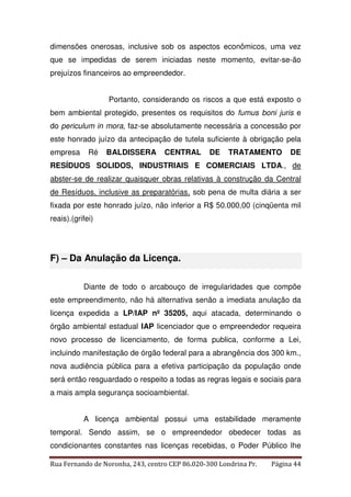 dimensões onerosas, inclusive sob os aspectos econômicos, uma vez 
que se impedidas de serem iniciadas neste momento, evitar-se-ão 
prejuízos financeiros ao empreendedor. 
Portanto, considerando os riscos a que está exposto o 
bem ambiental protegido, presentes os requisitos do fumus boni juris e 
do periculum in mora, faz-se absolutamente necessária a concessão por 
este honrado juízo da antecipação de tutela suficiente à obrigação pela 
empresa Ré BALDISSERA CENTRAL DE TRATAMENTO DE 
RESÍDUOS SOLIDOS, INDUSTRIAIS E COMERCIAIS LTDA., de 
abster-se de realizar quaisquer obras relativas à construção da Central 
de Resíduos, inclusive as preparatórias, sob pena de multa diária a ser 
fixada por este honrado juízo, não inferior a R$ 50.000,00 (cinqüenta mil 
reais).(grifei) 
F) – Da Anulação da Licença. 
Diante de todo o arcabouço de irregularidades que compõe 
este empreendimento, não há alternativa senão a imediata anulação da 
licença expedida a LP/IAP nº 35205, aqui atacada, determinando o 
órgão ambiental estadual IAP licenciador que o empreendedor requeira 
novo processo de licenciamento, de forma publica, conforme a Lei, 
incluindo manifestação de órgão federal para a abrangência dos 300 km., 
nova audiência pública para a efetiva participação da população onde 
será então resguardado o respeito a todas as regras legais e sociais para 
a mais ampla segurança socioambiental. 
A licença ambiental possui uma estabilidade meramente 
temporal. Sendo assim, se o empreendedor obedecer todas as 
condicionantes constantes nas licenças recebidas, o Poder Público lhe 
Rua Fernando de Noronha, 243, centro CEP 86.020-300 Londrina Pr. Página 44 
 