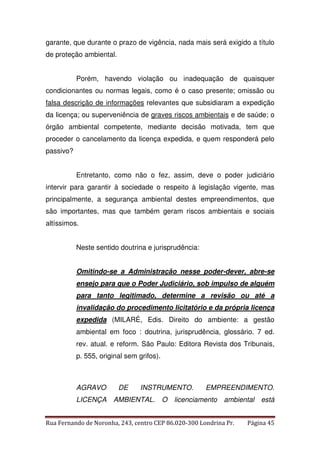garante, que durante o prazo de vigência, nada mais será exigido a título 
de proteção ambiental. 
Porém, havendo violação ou inadequação de quaisquer 
condicionantes ou normas legais, como é o caso presente; omissão ou 
falsa descrição de informações relevantes que subsidiaram a expedição 
da licença; ou superveniência de graves riscos ambientais e de saúde; o 
órgão ambiental competente, mediante decisão motivada, tem que 
proceder o cancelamento da licença expedida, e quem responderá pelo 
passivo? 
Entretanto, como não o fez, assim, deve o poder judiciário 
intervir para garantir à sociedade o respeito à legislação vigente, mas 
principalmente, a segurança ambiental destes empreendimentos, que 
são importantes, mas que também geram riscos ambientais e sociais 
altíssimos. 
Neste sentido doutrina e jurisprudência: 
Omitindo-se a Administração nesse poder-dever, abre-se 
ensejo para que o Poder Judiciário, sob impulso de alguém 
para tanto legitimado, determine a revisão ou até a 
invalidação do procedimento licitatório e da própria licença 
expedida (MILARÉ, Edis. Direito do ambiente: a gestão 
ambiental em foco : doutrina, jurisprudência, glossário. 7 ed. 
rev. atual. e reform. São Paulo: Editora Revista dos Tribunais, 
p. 555, original sem grifos). 
AGRAVO DE INSTRUMENTO. EMPREENDIMENTO. 
LICENÇA AMBIENTAL. O licenciamento ambiental está 
Rua Fernando de Noronha, 243, centro CEP 86.020-300 Londrina Pr. Página 45 
 