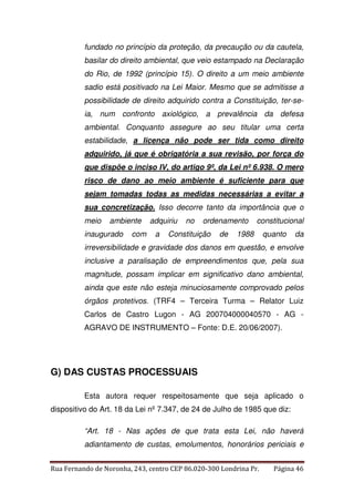 fundado no princípio da proteção, da precaução ou da cautela, 
basilar do direito ambiental, que veio estampado na Declaração 
do Rio, de 1992 (princípio 15). O direito a um meio ambiente 
sadio está positivado na Lei Maior. Mesmo que se admitisse a 
possibilidade de direito adquirido contra a Constituição, ter-se-ia, 
num confronto axiológico, a prevalência da defesa 
ambiental. Conquanto assegure ao seu titular uma certa 
estabilidade, a licença não pode ser tida como direito 
adquirido, já que é obrigatória a sua revisão, por força do 
que dispõe o inciso IV, do artigo 9º, da Lei nº 6.938. O mero 
risco de dano ao meio ambiente é suficiente para que 
sejam tomadas todas as medidas necessárias a evitar a 
sua concretização. Isso decorre tanto da importância que o 
meio ambiente adquiriu no ordenamento constitucional 
inaugurado com a Constituição de 1988 quanto da 
irreversibilidade e gravidade dos danos em questão, e envolve 
inclusive a paralisação de empreendimentos que, pela sua 
magnitude, possam implicar em significativo dano ambiental, 
ainda que este não esteja minuciosamente comprovado pelos 
órgãos protetivos. (TRF4 – Terceira Turma – Relator Luiz 
Carlos de Castro Lugon - AG 200704000040570 - AG - 
AGRAVO DE INSTRUMENTO – Fonte: D.E. 20/06/2007). 
G) DAS CUSTAS PROCESSUAIS 
Esta autora requer respeitosamente que seja aplicado o 
dispositivo do Art. 18 da Lei nº 7.347, de 24 de Julho de 1985 que diz: 
“Art. 18 - Nas ações de que trata esta Lei, não haverá 
adiantamento de custas, emolumentos, honorários periciais e 
Rua Fernando de Noronha, 243, centro CEP 86.020-300 Londrina Pr. Página 46 
 