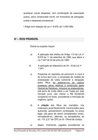 quaisquer outras despesas, nem condenação da associação 
autora, salvo comprovada má-fé, em honorários de advogado, 
custas e despesas processuais.” 
• Artigo com redação da Lei n° 8.078, de 11/09/1990. 
IV – DOS PEDIDOS. 
Diante ao exposto requer: 
a) A aplicação dos efeitos do Artigo 113 da Lei nº 
8.078 de 11 de setembro de 1990, que altera a 
Lei 7.347 de 24 de julho de 1985; 
b) A aplicação do dispositivo do Art. 18 da Lei nº 
7.347; 
c) Presentes os requisitos do periculum in mora e 
do fumus boni juris, a concessão de medida de 
antecipação de tutela suficiente à obrigação 
pelos Réus de absterem-se de realizar 
quaisquer obras relativas à construção desta 
Central de Resíduos, inclusive as preparatórias, 
sob pena de multa diária a ser fixada por este 
honrado juízo, não inferior a R$ 50.000,00 
(cinqüenta mil reais), procedendo a intimação de 
urgência; (grifei) 
d) A citação dos Réus por mandado, nos 
endereços preambularmente mencionados para 
querendo, apresentarem contestação no prazo 
legal, sob pena de serem considerados revéis, 
concedendo-se, ademais, os beneplácitos do 
art. 172, § 2.º do CPC ao Sr. Oficial de Justiça; 
e) Sejam, finalmente, julgados procedentes os 
Rua Fernando de Noronha, 243, centro CEP 86.020-300 Londrina Pr. Página 47 
 