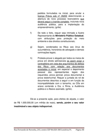 pedidos formulados na inicial, para anular a 
licença Prévia sob nº 35205 determinando a 
abertura de novo processo licenciatório que 
deverá seguir o tramite completo, incluindo nova 
audiência pública, para a implantação do 
empreendimento; (grifei) 
f) De todo o feito, requer seja intimada a Ilustre 
Representante do Ministério Público Estadual, 
com atribuições para proteção do meio 
ambiente e dos direitos constitucionais; 
g) Sejam, condenados os Réus aos ônus de 
sucumbência, honorários de advogado e demais 
cominações legais; 
h) Protesta provar o alegado por todos os meios de 
prova em direito admissíveis se assim exigir o 
contraditório em vista dos argumentos de defesa 
dos Réus com relação aos documentos 
acostados à inicial, em especial o depoimento 
pessoal dos representantes legais dos 
requeridos, prova pericial, prova documental e 
prova testemunhal. Requer a juntada do rol de 
documentos descritos a seguir e em função da 
incompatibilidade com o tamanho, os CDs em 
anexo contendo o Eia, o Rima, a Audiência 
pública e o Abaixo assinado. (grifei). 
Dá-se a presente ação, para efeitos de alçada, o valor 
de R$ 1.000.000,00 (um milhão de reais), sendo, porém o seu valor 
inestimável e seu objeto indisponível. 
Rua Fernando de Noronha, 243, centro CEP 86.020-300 Londrina Pr. Página 48 
 