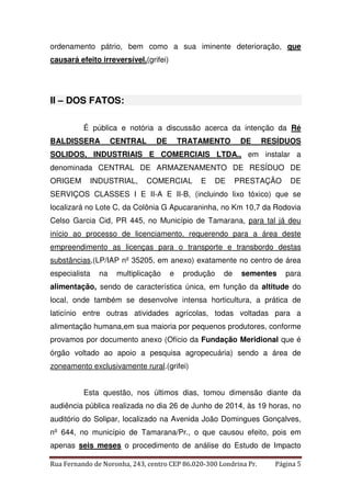 ordenamento pátrio, bem como a sua iminente deterioração, que 
causará efeito irreversível.(grifei) 
II – DOS FATOS: 
É pública e notória a discussão acerca da intenção da Ré 
BALDISSERA CENTRAL DE TRATAMENTO DE RESÍDUOS 
SOLIDOS, INDUSTRIAIS E COMERCIAIS LTDA., em instalar a 
denominada CENTRAL DE ARMAZENAMENTO DE RESÍDUO DE 
ORIGEM INDUSTRIAL, COMERCIAL E DE PRESTAÇÃO DE 
SERVIÇOS CLASSES I E II-A E II-B, (incluindo lixo tóxico) que se 
localizará no Lote C, da Colônia G Apucaraninha, no Km 10,7 da Rodovia 
Celso Garcia Cid, PR 445, no Município de Tamarana, para tal já deu 
início ao processo de licenciamento, requerendo para a área deste 
empreendimento as licenças para o transporte e transbordo destas 
substâncias,(LP/IAP nº 35205, em anexo) exatamente no centro de área 
especialista na multiplicação e produção de sementes para 
alimentação, sendo de característica única, em função da altitude do 
local, onde também se desenvolve intensa horticultura, a prática de 
laticínio entre outras atividades agrícolas, todas voltadas para a 
alimentação humana,em sua maioria por pequenos produtores, conforme 
provamos por documento anexo (Ofício da Fundação Meridional que é 
órgão voltado ao apoio a pesquisa agropecuária) sendo a área de 
zoneamento exclusivamente rural.(grifei) 
Esta questão, nos últimos dias, tomou dimensão diante da 
audiência pública realizada no dia 26 de Junho de 2014, às 19 horas, no 
auditório do Solipar, localizado na Avenida João Domingues Gonçalves, 
nº 644, no município de Tamarana/Pr., o que causou efeito, pois em 
apenas seis meses o procedimento de análise do Estudo de Impacto 
Rua Fernando de Noronha, 243, centro CEP 86.020-300 Londrina Pr. Página 5 
 