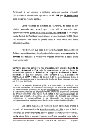 Ambiental, já tem definido e realizada audiência pública, enquanto 
procedimentos semelhantes aguardam no réu IAP por 06 (seis) anos 
para chegar ao mesmo ponto... 
Como resultado os cidadãos de Tamarana, de posse de um 
abaixo assinado (em anexo) que conta, até o momento, com 
aproximadamente 2.000 (duas mil) assinaturas contrárias à instalação 
desta Central de Resíduos Industriais em um município de 12.000 (doze 
mil) habitantes vem bater às portas deste r. Juízo como sua última 
solução de Justiça. 
Pois bem, em que pese à precária divulgação desta Audiência 
Pública, o que já configura ilegalidade suficiente para a sua anulação, foi 
omitido da discução, o verdadeiro impacto ambiental e social deste 
empreendimento. 
Conforme podemos comprovar nas gravações, (em anexo) o Estudo de 
Impacto Ambiental – EIA, não foi apresentado, e no seu lugar foi 
apresentado apenas o Relatório de Impacto Ambiental - RIMA, 
resumido, e que não cumpriu, como também o EIA o disposto na 
RESOLUÇÃO CEMA nº 086, de 02 de abril de 2013, que estabelece diretriz e 
critérios orientadores para o licenciamento de aterros desta natureza e no seu 
art. 2º, Inciso XXVIII diz: 
...“Estudo de Impacto Ambiental (EIA): é o instrumento de avaliação dos 
impactos ambientais decorrentes da implantação de atividades modificadoras 
do meio ambiente, elaborado por equipe multidisciplinar e utilizado para avaliar 
a viabilidade ambiental do empreendimento através do diagnóstico ambiental 
da área de influência (meio físico, meio biótico e meio sócio-econômico), da 
análise dos impactos decorrentes da atividade, da definição das medidas 
mitigadoras e compensatórias e da elaboração de programas de 
acompanhamento e monitoramento dos impactos ambientais identificados;...” 
Ora Nobre Julgador, em momento algum este estudo analisa o 
impacto sócio-econômico da área diretamente atingida e que sofrerá a 
influência do empreendimento, sequer possui assinatura de economista, 
omite desta feita o grande impacto econômico negativo para toda a 
Rua Fernando de Noronha, 243, centro CEP 86.020-300 Londrina Pr. Página 6 
 