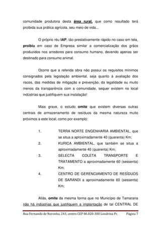 comunidade produtora desta área rural, que como resultado terá 
proibida sua prática agrícola, seu meio de vida... 
O próprio réu IAP, tão prestativamente rápido no caso em tela, 
proibiu em caso de Empresa similar a comercialização dos grãos 
produzidos nos arredores para consumo humano, devendo apenas ser 
destinado para consumo animal. 
Ocorre que a referida obra não possui os requisitos mínimos 
consignados pela legislação ambiental, seja quanto à avaliação dos 
riscos, das medidas de mitigação e prevenção, da legalidade ou muito 
menos da transparência com a comunidade, sequer existem no local 
indústrias que justifiquem sua instalação! 
Mais grave, o estudo omite que existem diversas outras 
centrais de armazenamento de resíduos da mesma natureza muito 
próximos a este local, como por exemplo: 
1. TERRA NORTE ENGENHARIA AMBIENTAL, que 
se situa a aproximadamente 40 (quarenta) Km; 
2. KURICA AMBIENTAL, que também se situa a 
aproximadamente 40 (quarenta) Km; 
3. SELECTA COLETA TRANSPORTE E 
TRATAMENTO a aproximadamente 60 (sessenta) 
Km; 
4. CENTRO DE GERENCIAMENTO DE RESÍDUOS 
DE SARANDI a aproximadamente 60 (sessenta) 
Km; 
Aliás, omite da mesma forma que no Município de Tamarana 
não há indústrias que justifiquem a implantação de tal CENTRAL DE 
Rua Fernando de Noronha, 243, centro CEP 86.020-300 Londrina Pr. Página 7 
 