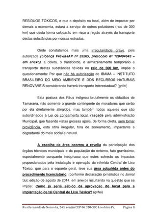 RESÍDUOS TÓXICOS, e que o depósito no local, além de impactar por 
demais a economia, estará a serviço de outros poluidores (raio de 300 
km) que desta forma colocarão em risco a região através do transporte 
destas substâncias por nossas estradas. 
Onde constatamos mais uma irregularidade grave, pois 
autorizada (Licença Prévia/IAP nº 35205, protocolo nº 120494643 – 
em anexo), a coleta, o transbordo, o armazenamento temporário e 
transporte destas substâncias tóxicas no raio de 300 km, impõe o 
questionamento: Por que não há autorização do IBAMA – INSTITUTO 
BRASILEIRO DO MEIO AMBIENTE E DOS RECURSOS NATURAIS 
RENOVÁVEIS considerando haverá transporte interestadual? (grifei) 
Esta postura dos Réus indignou brutalmente os cidadãos de 
Tamarana, não somente o grande contingente de moradores que serão 
por ela diretamente atingidos, mas também todos aqueles que são 
subordinados à Lei de zoneamento local, rasgada pela administração 
Municipal, que fazendo vistas grossas apóia, de forma direta, sem tomar 
providência, esta obra irregular, fora de zoneamento, impactante e 
degradante do meio social e natural. 
A escolha da área ocorreu à revelia da participação dos 
órgãos técnicos municipais e da população do entorno, fato gravíssimo, 
especialmente porquanto inequívoco que estes sofrerão os impactos 
proporcionados pela instalação e operação da referida Central de Lixo 
Tóxico, que para o espanto geral, teve sua área adquirida antes do 
procedimento licenciatório, (conforme declaração jornalística no Jornal 
Sul, edição de agosto de 2014, em anexo) resultando na questão que se 
impõe: Como já seria sabido da aprovação do local para a 
implantação de tal Central de Lixo Tóxico? (grifei) 
Rua Fernando de Noronha, 243, centro CEP 86.020-300 Londrina Pr. Página 8 
 
